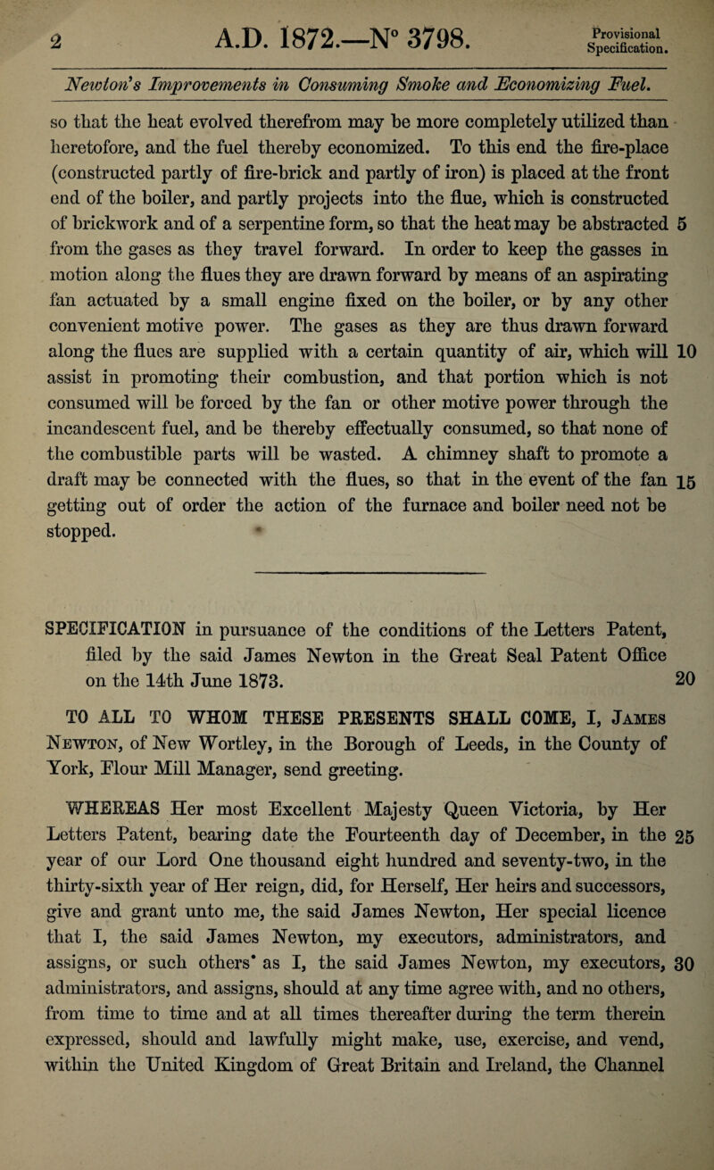 Specification. NewtofCs Improvements in Consuming Smoke and Economizing Fuel. so that the heat evolved therefrom may he more completely utilized than heretofore, and the fuel thereby economized. To this end the fire-place (constructed partly of fire-brick and partly of iron) is placed at the front end of the boiler, and partly projects into the flue, which is constructed of brickwork and of a serpentine form, so that the heat may be abstracted 5 from the gases as they travel forward. In order to keep the gasses in motion along the flues they are drawn forward by means of an aspirating fan actuated by a small engine fixed on the boiler, or by any other convenient motive power. The gases as they are thus drawn forward along the flues are supplied with a certain quantity of air, which will 10 assist in promoting their combustion, and that portion which is not consumed will be forced by the fan or other motive power through the incandescent fuel, and be thereby effectually consumed, so that none of the combustible parts will be wasted. A chimney shaft to promote a draft may be connected with the flues, so that in the event of the fan 15 getting out of order the action of the furnace and boiler need not be stopped. SPECIFICATION in pursuance of the conditions of the Letters Patent, filed by the said James Newton in the Great Seal Patent Office on the 14th June 1873. 20 TO ALL TO WHOM THESE PEESENTS SHALL COME, I, James Newton, of New Wortley, in the Borough of Leeds, in the County of York, Plour Mill Manager, send greeting. WHEREAS Her most Excellent Majesty Queen Victoria, by Her Letters Patent, bearing date the Fourteenth day of December, in the 25 year of our Lord One thousand eight hundred and seventy-two, in the thirty-sixth year of Her reign, did, for Herself, Her heirs and successors, give and grant unto me, the said James Newton, Her special licence that I, the said James Newton, my executors, administrators, and assigns, or such others* as I, the said James Newton, my executors, 30 administrators, and assigns, should at any time agree with, and no others, from time to time and at all times thereafter during the term therein expressed, should and lawfully might make, use, exercise, and vend, within the United Kingdom of Great Britain and Ireland, the Channel