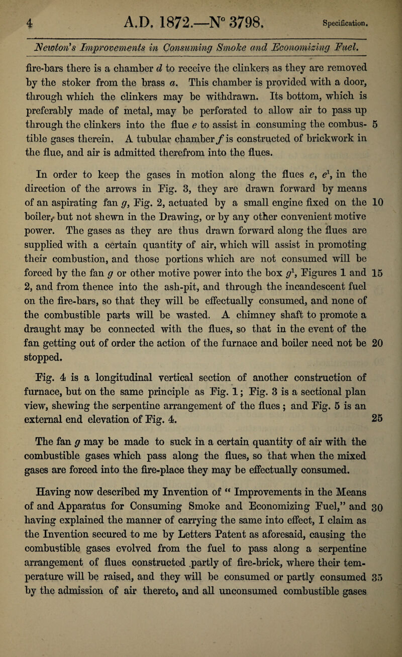 Newton^s Improvements in Consuming Smoke and Economizing Fuel. fire-bars there is a chamber d to receive the clinkers as they are removed by the stoker from the brass a. This chamber is provided with a door, through which the clinkers may he withdrawn. Its bottom, which is preferably made of metal, may be perforated to allow air to pass up through the clinkers into the flue e to assist in consuming the combus- 5 tible gases therein. A tubular chamber is constructed of brickwork in the flue, and air is admitted therefrom into the flues. In order to keep the gases in motion along the flues in the direction of the arrows in Eig. 3, they are drawn forward by means of an aspirating fan g, Eig. 2, actuated by a small engine fixed on the 10 boiler,' but not shewn in the Drawing, or by any other convenient motive power. The gases as they are thus drawn forward along the flues are supplied with a certain quantity of air, which will assist in promoting their combustion, and those portions which are not consumed will be forced by the fan g or other motive power into the box Eigures 1 and 15 2, and from thence into the ash-pit, and through the incandescent fuel on the fire-bars, so that they will be effectually consumed, and none of the combustible parts will be wasted. A chimney shaft to promote a draught may be connected with the flues, so that in the event of the fan getting out of order the action of the furnace and boiler need not be 20 stopped. Eig. 4 is a longitudinal vertical section of another construction of furnace, but on the same principle as Eig. 1; Eig. 3 is a sectional plan view, shewing the serpentine arrangement of the flues ; and Eig. 5 is an external end elevation of Eig. 4. 25 The fan g may be made to suck in a certain quantity of air with the combustible gases which pass along the flues, so that when the mixed gases are forced into the fire-place they may be effectually consumed. Having now described my Invention of ‘‘ Improvements in the Means of and Apparatus for Consuming Smoke and Economizing Euel,” and 30 having explained the manner of carrying the same into effect, I claim as the Invention secured to me by Letters Patent as aforesaid, causing the combustible gases evolved from the fuel to pass along a serpentine arrangement of flues constructed .partly of fire-brick, where their tem¬ perature will be raised, aud they will be consumed or partly consumed 35 by the admission of air thereto, and all unconsumed combustible gases