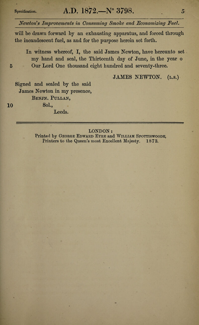 Newton^s Improvements in Consuming SmoJce and Economizing Fuel. will be drawn forward by an exhausting apparatus, and forced through the incandescent fuel, as and for the purpose herein set forth. In witness whereof, I, the said James Newton, have hereunto set my hand and seal, the Thirteenth day of June, in the year o 6 Our Lord One thousand eight hundred and seventy-three. JAMES NEWTON, (l.s.) Signed and sealed by the said James Newton in my presence, Benjn. Pullan, 10 Sol., Leeds. LONDON: Printed by George Edward Eyre and William Spottiswoode, Printers to the Queen's most Excellent Majesty. 1873.