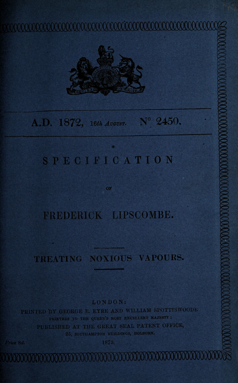 ste. MS* •• kf. A.D. 1872, 16ujnm. N° 2450. SPECIFICATION OF ■ V 'Kd*• ,.,‘T ,. r T FREDERICK LIPSCOMBE. : :sv- TREATING NOXIOUS VAPOURS. * VMi ' >o LONDON: £HINTED BY GEORGE E. EYRE AND WILLIAM SPQTTISWOODE PRINTERS TO THE QUEEN’S .MOST EXCELLENT MAJESTY : PUBLISHED AT THE GREAT SEAL PATENT OFFICE, 25, SOUTHAMPTON BUILDINGS, HOLBORN. Price 8d. 1873. ,'5 M