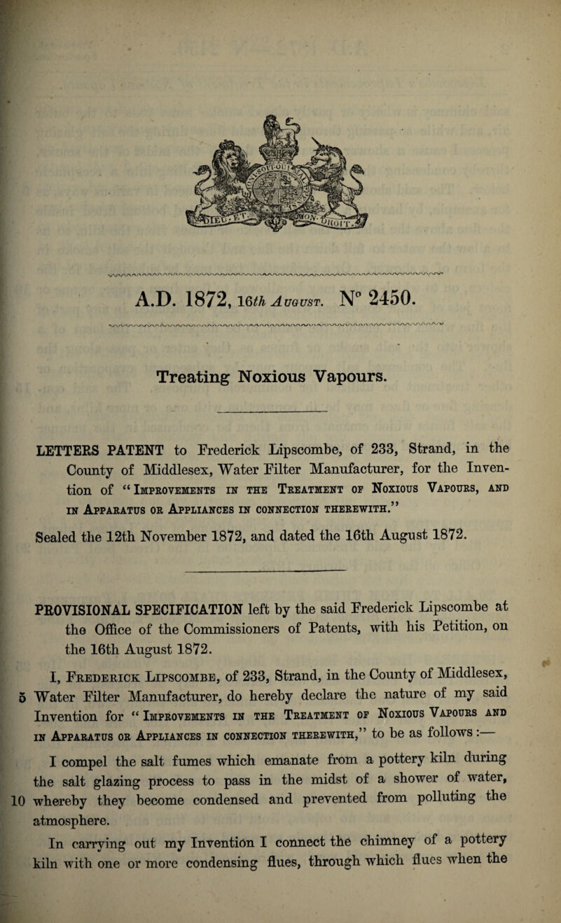 A.D. 1872, \Qth August. N° 2450. Treating Noxious Vapours. LETTERS PATENT to Erederick Lipscombe, of 233, Strand, in the County of Middlesex, Water Eilter Manufacturer, for the Inven¬ tion of c< Improvements in the Treatment of Noxious Vapours, and in Apparatus or Appliances in connection therewith.” Sealed the 12th November 1872, and dated the 16th August 1872. PROVISIONAL SPECIFICATION left by the said Erederick Lipscombe at the Office of the Commissioners of Patents, with his Petition, on the 16th August 1872. I, Erederick Lipscombe, of 233, Strand, in the County of Middlesex, 5 Water Eilter Manufacturer, do hereby declare the nature of my said Invention for “ Improvements in the Treatment of Noxious Vapours and in Apparatus or Appliances in connection therewith,” to be as follows: I compel the salt fumes which emanate from a pottery kiln during the salt glazing process to pass in the midst of a shower of water, 10 whereby they become condensed and prevented from polluting the atmosphere. In carrying out my Invention I connect the chimney of a pottery kiln with one or more condensing flues, through which fl ues when the