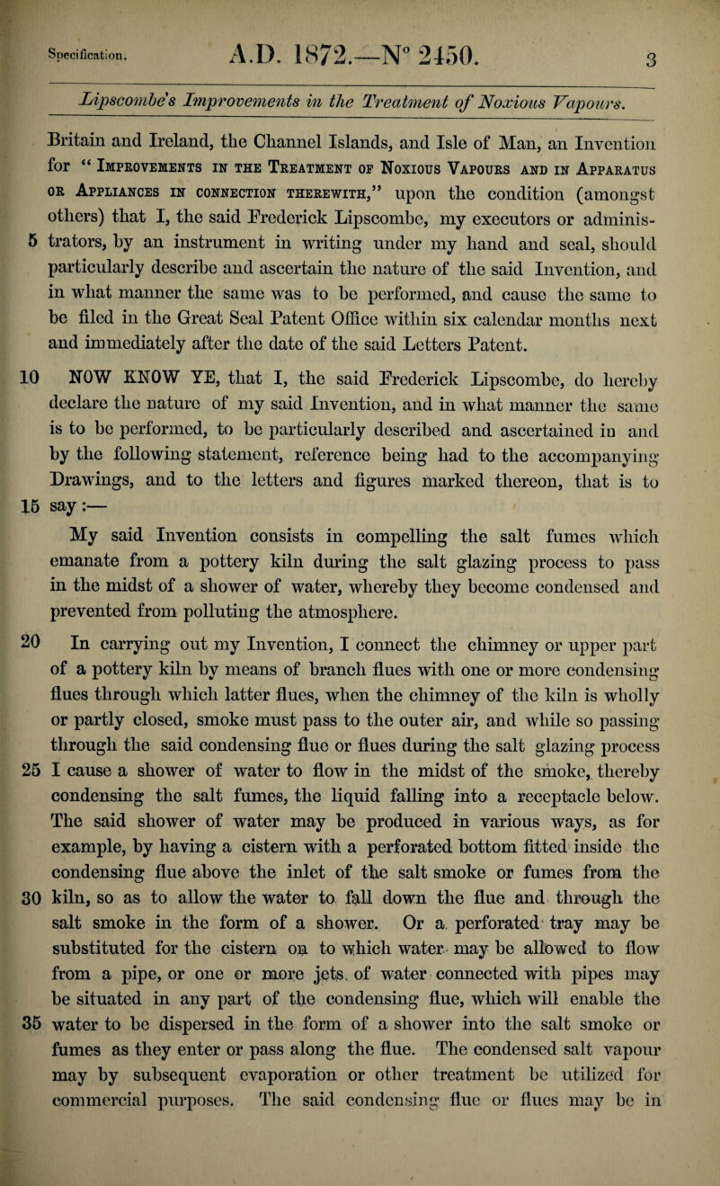 Lipscombe s Improvements in the Treatment of Noxious Vapours. Britain and Ireland, the Channel Islands, and Isle of Man, an Invention for “ Improvements in the Treatment of Noxious Vapours and in Apparatus or Appliances in connection therewith,” upon the condition (amongst others) that I, the said Frederick Lipscombe, my executors or adminis- 5 trators, by an instrument in writing under my hand and seal, should particularly describe and ascertain the nature of the said Invention, and in what manner the same was to be performed, and cause the same to be filed in the Great Seal Patent Office within six calendar months next and immediately after the date of the said Letters Patent. 10 NOW KNOW YE, that I, the said Frederick Lipscombe, do hereby declare the nature of my said Invention, and in what manner the same is to bo performed, to be particularly described and ascertained in and by the following statement, reference being had to the accompanying Drawings, and to the letters and figures marked thereon, that is to 15 say:— My said Invention consists in compelling the salt fumes which emanate from a pottery kiln during the salt glazing process to pass in the midst of a shower of water, whereby they become condensed and prevented from polluting the atmosphere. 20 In carrying out my Invention, I connect the chimney or upper part of a pottery kiln by means of branch flues with one or more condensing flues through which latter flues, when the chimney of the kiln is wholly or partly closed, smoke must pass to the outer air, and while so passing through the said condensing flue or flues during the salt glazing process 25 I cause a shower of water to flow in the midst of the smoke, thereby condensing the salt fumes, the liquid falling into a receptacle below. The said shower of water may be produced in various ways, as for example, by having a cistern with a perforated bottom fitted inside the condensing flue above the inlet of the salt smoke or fumes from the 30 kiln, so as to allow the water to fell down the flue and through the salt smoke in the form of a shower. Or a. perforated tray may be substituted for the cistern on to which water- may be allowed to flow from a pipe, or one or more jets, of water connected with pipes may be situated in any part of the condensing flue, which will enable the 35 water to be dispersed in the form of a shower into the salt smoke or fumes as they enter or pass along the flue. The condensed salt vapour may by subsequent evaporation or other treatment be utilized for commercial purposes. The said condensing flue or flues may be in