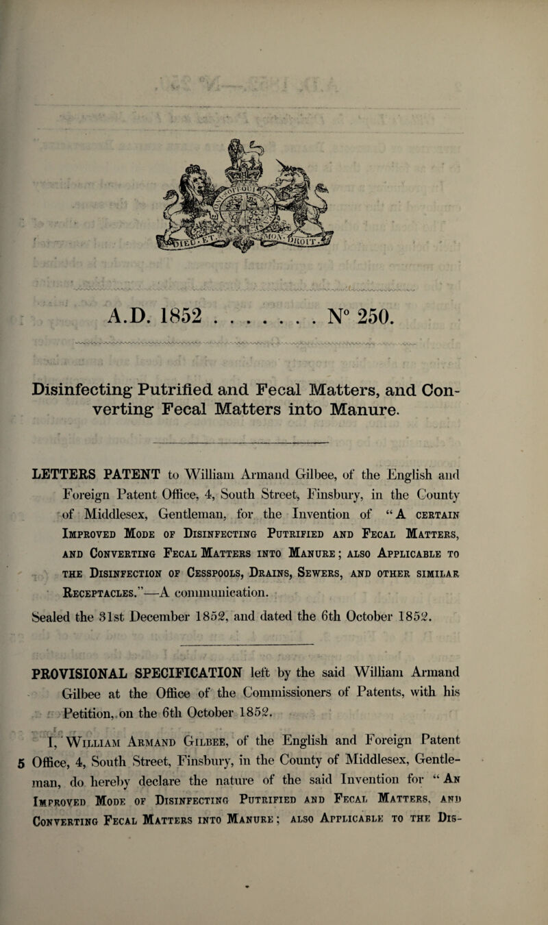 Disinfecting Putrified and Fecal Matters, and Con¬ verting Fecal Matters into Manure. LETTERS PATENT to William Armand Gilbee, of the English and Foreign Patent Office, 4, South Street, Finsbury, in the County of Middlesex, Gentleman, for the Invention of “A certain Improved Mode of Disinfecting Putrified and Fecal Matters, and Converting Fecal Matters into Manure ; also Applicable to the Disinfection of Cesspools, Drains, Sewers, and other similar Receptacles.”—A communication. Sealed the 31st December 1852, and dated the 6th October 1852. PROVISIONAL SPECIFICATION left by the said William Armand Gilbee at the Office of the Commissioners of Patents, with his Petition,con the 6th October 1852. I, William Armand Gilbee, of the English and Foreign Patent 5 Office, 4, South Street, Finsbury, in the County of Middlesex, Gentle¬ man, do hereby declare the nature of the said Invention for “ An Improved Mode of Disinfecting Putrified and Fecal Matters, and Converting Fecal Matters into Manure ; also Applicable to the Dis-