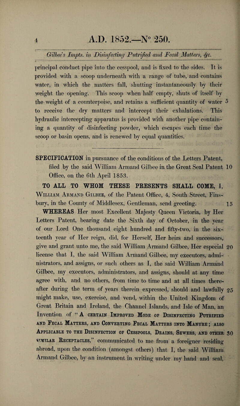 Gilbee s Impts. in Disinfecting Putrified and Feccd Matters, Qc. principal conduct pipe into the cesspool, and is fixed to the sides. It is provided with a scoop underneath with a range of tube, and contains water, in which the matters fall, shutting instantaneously by their weight the opening. This scoop when half empty, shuts of itself by the weight of a counterpoise, and retains a sufficient quantity of water 5 to receive the dry matters and intercept their exhalations. This hydraulic intercepting apparatus is provided with another pipe contain¬ ing a quantity of disinfecting powder, which escapes each time the scoop or basin opens, and is renewed by equal quantities. SPECIFICATION in pursuance of the conditions of the Letters Patent, filed by the said William Armand Gilbee in the Great Seal Patent 10 Office, on the 6th April 1853. TO ALL TO WHOM THESE PRESENTS SHALL COME, I, William Armand Gilbee, of the Patent Office, 4, South Street, Fins¬ bury, in the County of Middlesex, Gentleman, send greeting. 15 WHEREAS Her most Excellent Majesty Queen Victoria, by Her Letters Patent, bearing date the Sixth day of October, in the year of our Lord One thousand eight hundred and fifty-two, in the six¬ teenth year of Her reign, did, for Herself, Her heirs and successors, give and grant unto me, the said William Armand Gilbee, Her especial 20 license that I, the said William Armand Gilbee, my executors, admi- • nistrators, and assigns, or such others as I, the said William Armand Gilbee, my executors, administrators, and assigns, should at any time agree with, and no others, from time to time and at all times there¬ after during the term of years therein expressed, should and lawfully 25 * ■ ‘ ' j might make, use, exercise, and vend, within the United Kingdom of Great Britain and Ireland, the Channel Islands, and Isle of Man, an Invention of “ A certain Improved Mode of Disinfecting Putrified and Fecal Matters, and Converting Fecal Matters into Manure ; also Applicable to the Disinfection of Cesspools, Drains, Sewers, and other SO similar Receptacles, communicated to me from a foreigner residing abroad, upon the condition (amongst others) that I, the said William Armand Gilbee, by an instrument in writing under my hand and seal,