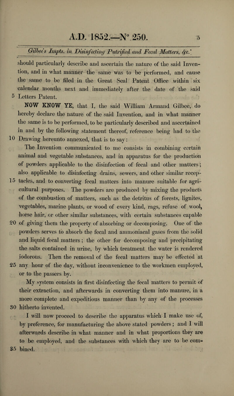 Gilbees Impts. in Disinfecting Putrified and Fecal Matters, Qc.\ should particularly describe and ascertain the nature of the said Inven¬ tion, and in what manner the same was to be performed, and cause the same to be filed in the Great Seal Patent Office within six calendar months next and immediately after the date of the said 5 Letters Patent. NOW KNOW YE, that I, the said William Armand Gilbee, do hereby declare the nature of the said Invention, and in what manner the same is to be performed, to be particularly described and ascertained in and by the following statement thereof, reference being had to the 10 Drawing hereunto annexed, that is to say: The Invention communicated to me consists in combining certain animal and vegetable substances, and in apparatus for the production of powders applicable to the disinfection of fecal and other matters; also applicable to disinfecting drains, sewers, and other similar recep- 15 tacles, and to converting fecal matters into manure suitable for agri¬ cultural purposes. The powders are produced by mixing the products of the copibustion of matters, such as the detritus of forests, lignites, vegetables, marine plants, or wood of every kind, rags, refuse of woo), horse hair, or other similar substances, with certain substances capable SO of giving them the property of absorbing or decomposing. One of the powders serves to absorb the fecal and ammoniacal gases from the solid and liquid fecal matters ; the other for decomposing and precipitating the salts contained in urine, by which treatment the water is rendered iodorous. Then the removal of the fecal matters may be effected at 25 any hour of the day, without inconvenience to the workmen employed, or to the passers by. My system consists in first disinfecting the fecal matters to permit of their extraction, and afterwards in converting them into manure, in a more complete and expeditious manner than by any of the processes 30 hitherto invented. I will now proceed to describe the apparatus which I make use of, by preference, for manufacturing the above stated powders; and I will afterwards describe in what manner and in what proportions they are to be employed, and the substances with which they are to be com- 35 bined.