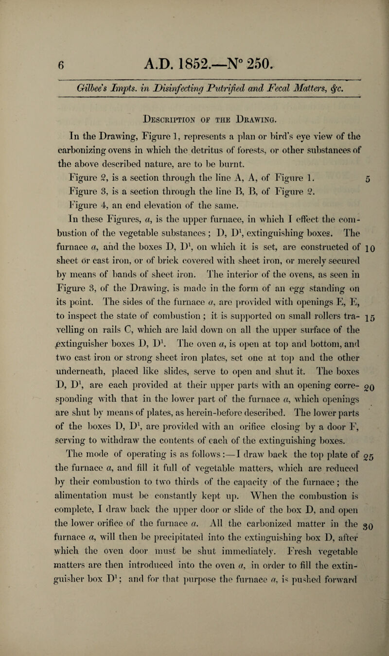 Gilbees Impts. in Disinfecting Putrified and Fecal Matters, $c. Description of the Drawing. In the Drawing, Figure 1, represents a plan or bird’s eye view of the carbonizing ovens in which the detritus of forests, or other substances of the above described nature, are to be burnt. Figure 2, is a section through the line A, A, of Figure 1. 5 Figure 3, is a section through the line B, B, of Figure 2. Figure 4, an end elevation of the same. In these Figures, «, is the upper furnace, in which I effect the com¬ bustion of the vegetable substances ; D, D1, extinguishing boxes. The furnace a, and the boxes D, D1, on which it is set, are constructed of 10 sheet Or cast iron, or of brick covered with sheet iron, or merely secured by means of bands of sheet iron. The interior of the ovens, as seen in Figure 3, of the Drawing, is made in the form of an egg standing on its point. The sides of the furnace a, are provided with openings E, E, to inspect the state of combustion ; it is supported on small rollers tra- 15 veiling on rails C, which are laid down on all the upper surface of the extinguisher boxes D, D1. The oven a, is open at top and bottom, and two cast iron or strong sheet iron plates, set one at top and the other underneath, placed like slides, serve to open and shut it. The boxes D, D1, are each provided at their upper parts with an opening corre- go spending with that in the lowTer part of the furnace a, which openings are shut by means of plates, as herein-before described. The lower parts of the boxes D, D1, are provided with an orifice closing by a door F, serving to withdraw the contents of each of the extinguishing boxes. The mode of operating is as follows:—I draw back the top plate of gr> the furnace a, and fill it full of vegetable matters, which are reduced by their combustion to two thirds of the capacity of the furnace; the alimentation must be constantly kept up. When the combustion is complete, I draw back the upper door or slide of the box D, and open the lower orifice of the furnace a. All the carbonized matter in the gQ furnace «, will then be precipitated into the extinguishing box D, after which the oven door must be shut immediately. Fresh vegetable matters are then introduced into the oven a, in order to fill the extin¬ guisher box D1; and for that purpose the furnace a, is pushed forward