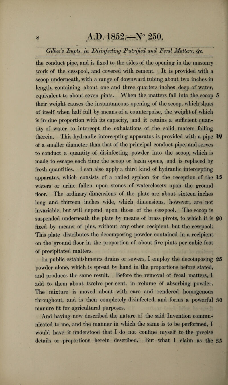 ► * - — * “ -* A Gilbee's Impts. in Disinfecting Putrified and Fecal Matters, c$*c. the conduct pipe, and is fixed to the sides of the opening in the masonry work of the cesspool, and covered with cement. It is provided with a scoop underneath, with a range of downward tubing about two inches in length, containing about one and three quarters inches deep of water, equivalent to about seven pints. When the matters fall into the scoop 5 their weight causes the instantaneous opening of the scoop, which shuts of itself when half full by means of a counterpoise, the weight of which is in due proportion with its capacity, and it retains a sufficient quan¬ tity of water to intercept the exhalations of the solid maters falling therein. This hydraulic intercepting apparatus is provided with a pipe IQ of a smaller diameter than that of the principal conduct pipe, and serves to conduct a quantity of disinfecting powder into the scoop, which is made to escape each time the scoop or basin opens, and is replaced by fresh quantities. I can also apply a third kind of hydraulic intercepting apparatus, which consists of a railed syphon for the reception of the 15 waters or urine fallen upon stones of waterclosets upon the ground floor. The ordinary dimensions of the plate are about sixteen inches long and thirteen inches wide, which dimensions, however, are not invariable, but will depend upon those of the cesspool. The scoop is suspended underneath the plate by means of brass pivots, to which it is 20 fixed by means of pins, without any other recipient but the cesspool. This plate distributes the decomposing powder contained in a recipient * on the ground floor in the proportion of about five pints per cubic foot of precipitated matters. In public establishments drains or sewers, I employ the decomposing 25 powder alone, which is spread by hand in the proportions before stated, and produces the same result. Before the removal of fecal matters, I add to them about twelve per cent, in volume of absorbing powder. The mixture is moved about with care and rendered homogenous throughout, and is then completely disinfected, and forms a powerful 30 manure fit for agricultural purposes. And having now described the nature of the said Invention commu¬ nicated to me, and the manner in which the same is to be performed, I would have it understood that I do not confine myself to the precise details or proportions herein described. But what I claim as the 35