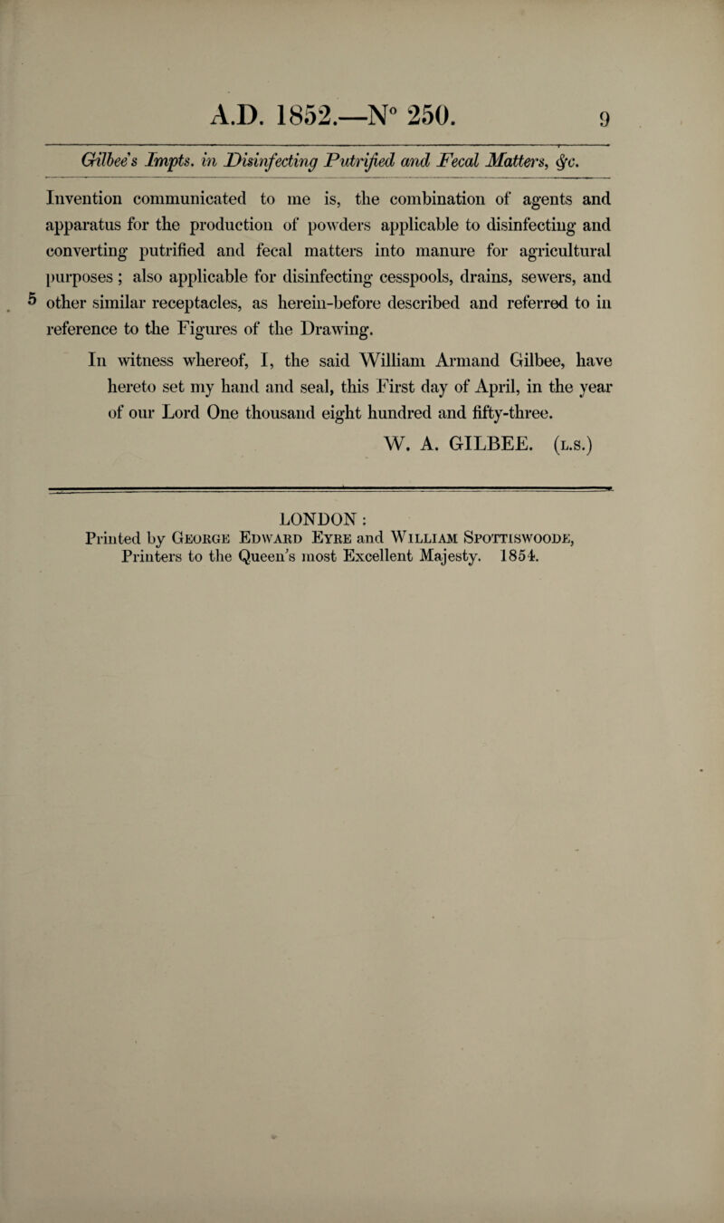 Gilbee s Impts. in Disinfecting Putrified and Fecal Matters, $c. Invention communicated to me is, the combination of agents and apparatus for the production of powders applicable to disinfecting and converting putrified and fecal matters into manure for agricultural purposes ; also applicable for disinfecting cesspools, drains, sewers, and 5 other similar receptacles, as herein-before described and referred to in reference to the Figures of the Drawing. In witness whereof, I, the said William Armand Gilbee, have hereto set my hand and seal, this First day of April, in the year of our Lord One thousand eight hundred and fifty-three. W. A. GILBEE. (l.s.) 4 LONDON: Printed by George Edward Eyre and William Spottiswoode, Printers to the Queen's most Excellent Majesty. 1854.