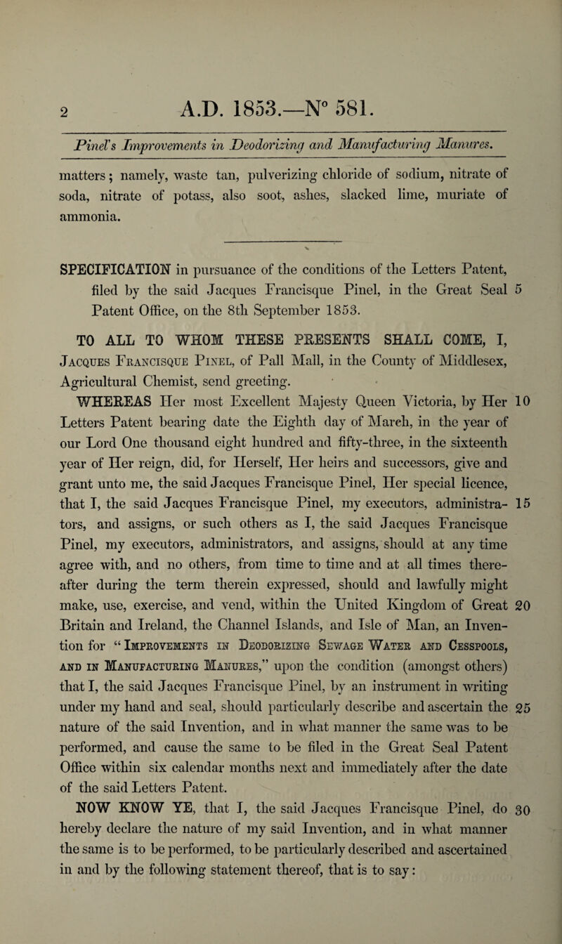 Pinel's Improvements in Deodorizing and Manufacturing Manures. matters; namely, waste tan, pulverizing chloride of sodium, nitrate of soda, nitrate of potass, also soot, ashes, slacked lime, muriate of ammonia. SPECIFICATION in pursuance of the conditions of the Letters Patent, filed by the said Jacques Francisque Pinel, in the Great Seal 5 Patent Office, on the 8th September 1853. TO ALL TO WHOM THESE PRESENTS SHALL COME, I, Jacques Francisque Pinel, of Pall Mall, in the County of Middlesex, Agricultural Chemist, send greeting. WHEREAS Her most Excellent Majesty Queen Victoria, by Her 10 Letters Patent bearing date the Eighth day of March, in the year of our Lord One thousand eight hundred and fifty-three, in the sixteenth year of Her reign, did, for Herself, Her heirs and successors, give and grant unto me, the said Jacques Francisque Pinel, Her special licence, that I, the said Jacques Francisque Pinel, my executors, administra- 15 tors, and assigns, or such others as I, the said Jacques Francisque Pinel, my executors, administrators, and assigns, should at any time agree with, and no others, from time to time and at all times there¬ after during the term therein expressed, should and lawfully might make, use, exercise, and vend, within the United Kingdom of Great 20 Britain and Ireland, the Channel Islands, and Isle of Man, an Inven¬ tion for “ Improvements in Deodorizing Sewage Water and Cesspools, and in Manufacturing Manures,” upon the condition (amongst others) that I, the said Jacques Francisque Pinel, by an instrument in writing under my hand and seal, should particularly describe and ascertain the 25 nature of the said Invention, and in what manner the same wTas to be performed, and cause the same to be filed in the Great Seal Patent Office within six calendar months next and immediately after the date of the said Letters Patent. NOW KNOW YE, that I, the said Jacques Francisque Pinel, do 30 hereby declare the nature of my said Invention, and in what manner the same is to be performed, to be particularly described and ascertained in and by the following statement thereof, that is to say: