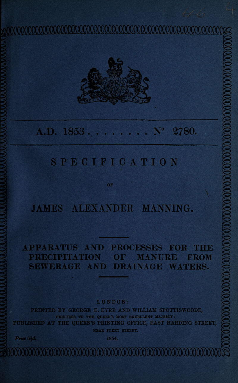 N° 2780 A.D. 1853 SPECIFICATION JAMES ALEXANDER MANNING. APPARATUS AND PROCESSES FOR THE PRECIPITATION OF MANURE FROM SEWERAGE AND DRAINAGE WATERS. LONDON: FEINTED BY GEORGE E. EYEE AND WILLIAM SPOTTISWOODE, PRINTERS TO THE QUEEN'S MOST EXCELLENT MAJESTY : PUBLISHED AT THE QUEEN’S PRINTING OFFICE, EAST HARDING STREET, NEAR FLEET STREET. 1854. Price 64rf.
