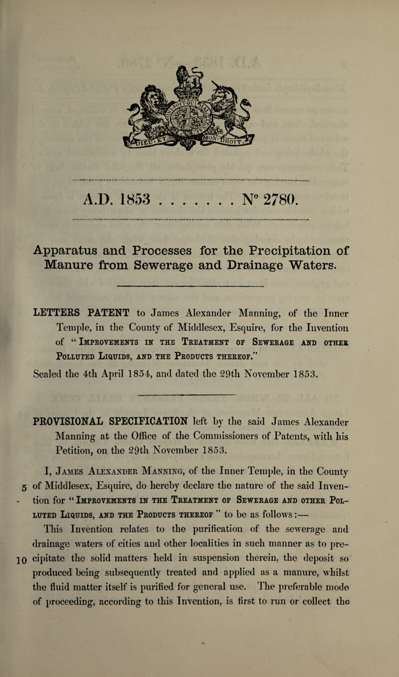 A.D. 1853 .N° 2780. Apparatus and Processes for the Precipitation of Manure from Sewerage and Drainage Waters. LETTERS PATENT to Janies Alexander Manning, of tlie Inner Temple, in the County of Middlesex, Esquire, for the Invention of “ Improvements in the Treatment of Sewerage and other Polluted Liquids, and the Products thereof.” Sealed the 4th April 1854, and dated the 29th November 1853. PROVISIONAL SPECIFICATION left by the said James Alexander Manning at the Office of the Commissioners of Patents, with his Petition, on the 29th November 1853. I, James Alexander Manning, of the Inner Temple, in the County 5 of Middlesex, Esquire, do hereby declare the nature of the said Inven¬ tion for “ Improvements in the Treatment of Sewerage and other Pol¬ luted Liquids, and the Products thereof ” to be as follows:— This Invention relates to the purification of the sewerage and drainage waters of cities and other localities in such manner as to pre- 10 cipitate the solid matters held in suspension therein, the deposit so produced being subsequently treated and applied as a manure, whilst the fluid matter itself is purified for general use. The preferable mode of proceeding, according to this Invention, is first to run or collect the