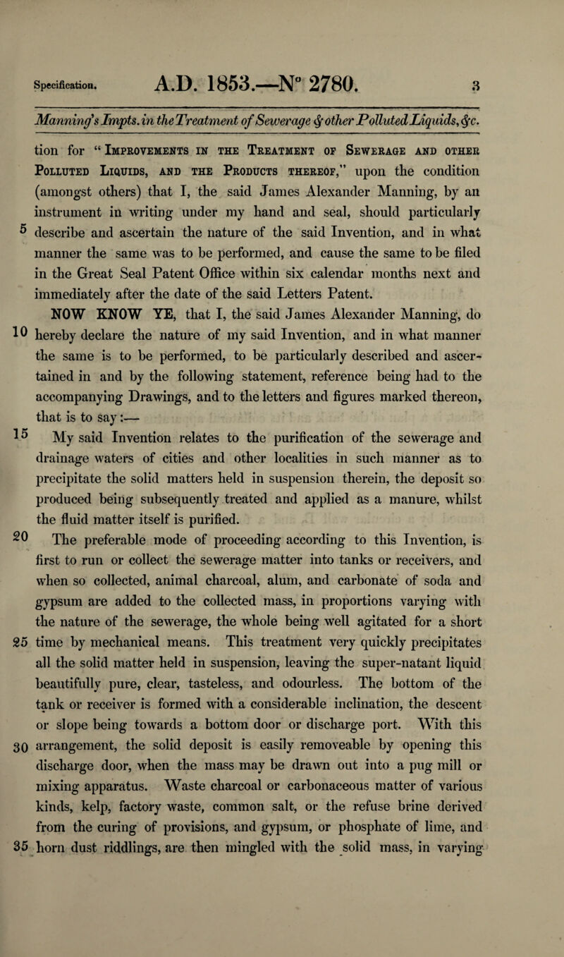 15 Manning's Impts. in the Treatment of Sewerage pother Polluted Liquids, tion for “ Improvements in the Treatment of Sewerage and other Polluted Liquids, and the Products thereof,” upon the condition (amongst others) that I, the said James Alexander Manning, by an instrument in writing under my hand and seal, should particularly D describe and ascertain the nature of the said Invention, and in what manner the same was to be performed, and cause the same to be filed in the Great Seal Patent Office within six calendar months next and immediately after the date of the said Letters Patent. NOW KNOW YE, that I, the said James Alexander Manning, do 10 hereby declare the nature of my said Invention, and in what manner the same is to be performed, to be particularly described and ascer¬ tained in and by the following statement, reference being had to the accompanying Drawings, and to the letters and figures marked thereon, that is to say:— My said Invention relates to the purification of the sewerage and drainage waters of cities and other localities in such manner as to precipitate the solid matters held in suspension therein, the deposit so produced being subsequently treated and applied as a manure, whilst the fluid matter itself is purified. The preferable mode of proceeding according to this Invention, is first to run or collect the sewerage matter into tanks or receivers, and when so collected, animal charcoal, alum, and carbonate of soda and gypsum are added to the collected mass, in proportions varying with the nature of the sewerage, the whole being well agitated for a short 25 time by mechanical means. This treatment very quickly precipitates all the solid matter held in suspension, leaving the super-natant liquid beautifully pure, clear, tasteless, and odourless. The bottom of the tank or receiver is formed with a considerable inclination, the descent or slope being towards a bottom door or discharge port. With this 30 arrangement, the solid deposit is easily removeable by opening this discharge door, when the mass may be drawn out into a pug mill or mixing apparatus. Waste charcoal or carbonaceous matter of various kinds, kelp, factory waste, common salt, or the refuse brine derived from the curing of provisions, and gypsum, or phosphate of lime, and 35 horn dust riddlings, are then mingled with the solid mass, in varying 20