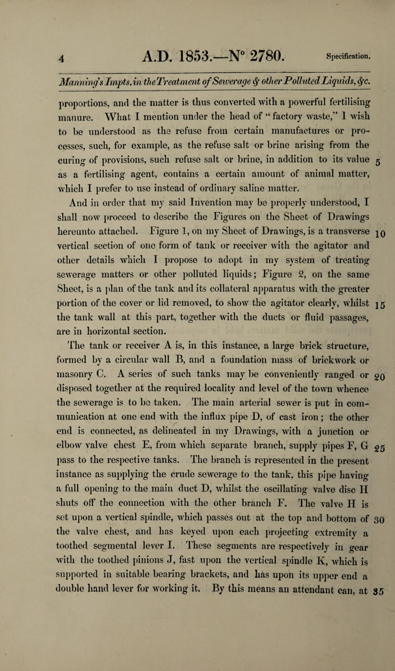 Manning's Impts. in the Treatment of Sewerage cj- other Polluted Liquids, $c. proportions, and the matter is thus converted with a powerful fertilising manure. What I mention under the head of 44 factory waste,” 1 wish to be understood as the refuse from certain manufactures or pro¬ cesses, such, for example, as the refuse salt or brine arising from the curing of provisions, such refuse salt or brine, in addition to its value 5 as a fertilising agent, contains a certain amount of animal matter, which I prefer to use instead of ordinary saline matter. And in order that my said Invention may be properly understood, I shall now proceed to describe the Figures on the Sheet of Drawings hereunto attached. Figure 1, on my Sheet of Drawings, is a transverse jo vertical section of one form of tank or receiver with the agitator and other details which I propose to adopt in my system of treating- sewerage matters or other polluted liquids; Figure 2, on the same Sheet, is a plan of the tank and its collateral apparatus with the greater portion of the cover or lid removed, to show the agitator clearly, whilst 15 the tank wall at this part, together with the ducts or fluid passages, are in horizontal section. The tank or receiver A is, in this instance, a large brick structure, formed by a circular wall B, and a foundation mass of brickwork or masonry C. A series of such tanks may be conveniently ranged or go disposed together at the required locality and level of the town whence the sewerage is to be taken. The main arterial sewer is put in com¬ munication at one end with the influx pipe D, of cast iron; the other end is connected, as delineated in my Drawings, with a junction or elbow valve chest E, from which separate branch, supply pipes F, G 25 pass to the respective tanks. The branch is represented in the present instance as supplying the crude sewerage to the tank, this pipe having a full opening to the main duct D, whilst the oscillating valve disc Ii shuts off the connection with the other branch F. The valve H is set upon a vertical spindle, which passes out at the top and bottom of 30 the valve chest, and has keyed upon each projecting extremity a toothed segmental lever I. These segments are respectively in gear with the toothed pinions J, fast upon the vertical spindle K, which is supported in suitable bearing brackets, and has upon its upper end a double hand lever for working it. By this means an attendant can, at 35