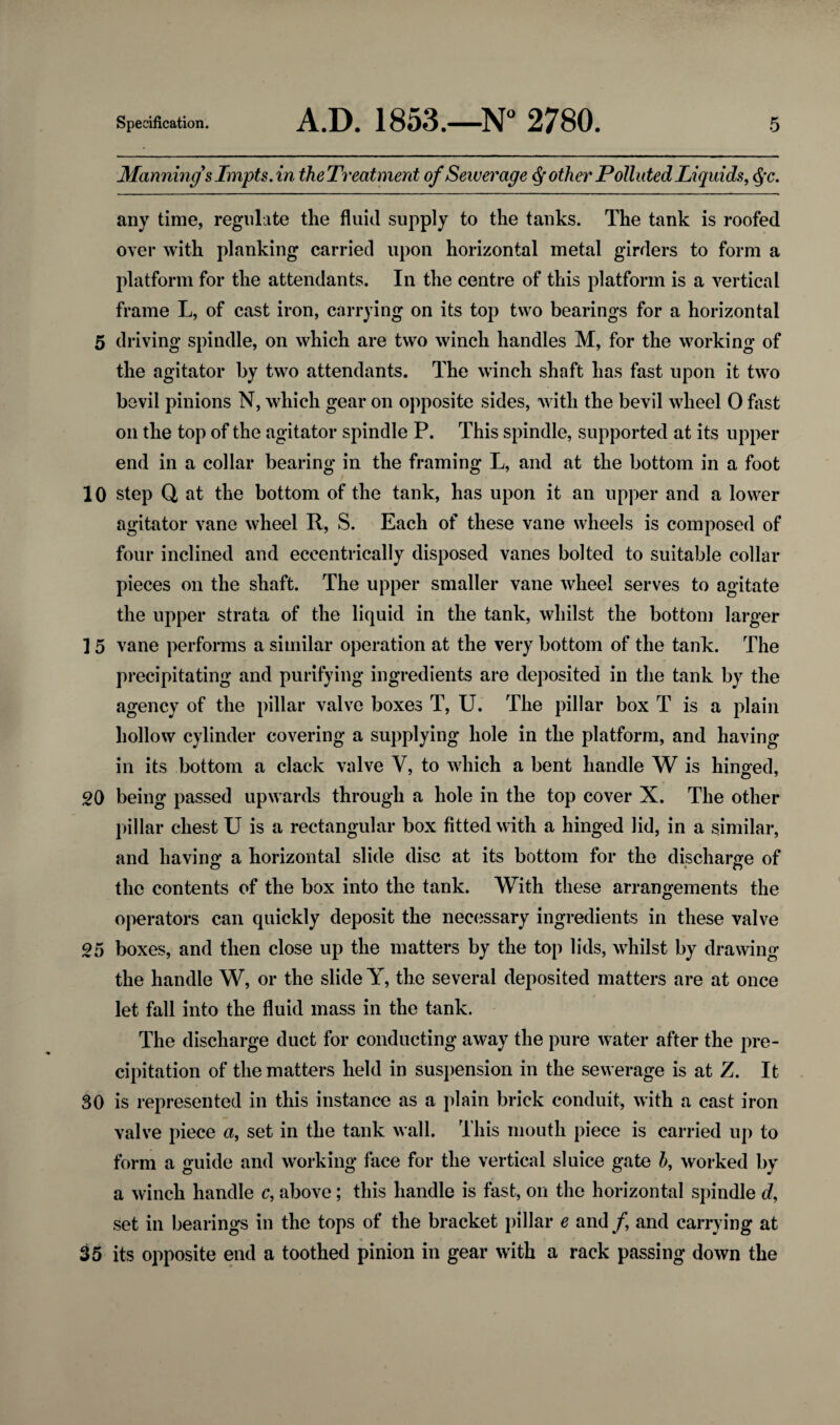 10 15 20 25 30 35 Specification. A.D. 1853.—N° 2780. 5 Manning's Impts. in theTreatment of Sewerage Q other Polluted Liquids, §c. any time, regulate the fluid supply to the tanks. The tank is roofed over with planking carried upon horizontal metal girders to form a platform for the attendants. In the centre of this platform is a vertical frame L, of cast iron, carrying on its top two bearings for a horizontal the agitator by two attendants. The winch shaft has fast upon it two bevil pinions N, which gear on opposite sides, with the bevil wheel 0 fast on the top of the agitator spindle P. This spindle, supported at its upper end in a collar bearing in the framing L, and at the bottom in a foot step Q at the bottom of the tank, has upon it an upper and a lower agitator vane wheel R, S. Each of these vane wheels is composed of four inclined and eccentrically disposed vanes bolted to suitable collar pieces on the shaft. The upper smaller vane wheel serves to agitate the upper strata of the liquid in the tank, whilst the bottom larger vane performs a similar operation at the very bottom of the tank. The precipitating and purifying ingredients are deposited in the tank by the agency of the pillar valve boxes T, U. The pillar box T is a plain hollow cylinder covering a supplying hole in the platform, and having in its bottom a clack valve Y, to which a bent handle W is hinged, being passed upwards through a hole in the top cover X. The other pillar chest U is a rectangular box fitted with a hinged lid, in a similar, and having a horizontal slide disc at its bottom for the discharge of the contents of the box into the tank. With these arrangements the operators can quickly deposit the necessary ingredients in these valve boxes, and then close up the matters by the top lids, whilst by drawing the handle W, or the slide Y, the several deposited matters are at once let fall into the fluid mass in the tank. The discharge duct for conducting away the pure water after the pre¬ cipitation of the matters held in suspension in the sewerage is at Z. It is represented in this instance as a plain brick conduit, with a cast iron valve piece a, set in the tank wall. This mouth piece is carried up to form a guide and working face for the vertical sluice gate h, worked by a winch handle c, above; this handle is fast, on the horizontal spindle d, set in bearings in the tops of the bracket pillar e and f and carrying at its opposite end a toothed pinion in gear with a rack passing down the