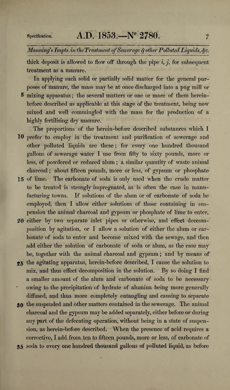 Manning's Impts. in the Treatment of Sewerage Q other Polluted Liquids, c§c. thick deposit is allowed to flow off through the pipe i, j, for subsequent treatment as a manure. In applying such solid or partially solid matter for the general pur¬ poses of manure, the mass may be at once discharged into a pug mill or 5 mixing apparatus; the several matters or one or more of them herein¬ before described as applicable at this stage of the treatment, being now mixed and well commingled with the mass for the production of a highly fertilising dry manure. The proportions of the herein-before described substances which I 10 prefer to employ in the treatment and purification of sewerage and other polluted liquids are these; for every one hundred thousand gallons of sewerage water I use from fifty to sixty pounds, more or less, of powdered or reduced alum; a similar quantity of waste animal charcoal; about fifteen pounds, more or less, of gypsum or phosphate 15 of lime. The carbonate of soda is only used when the crude matter w to be treated is strongly impregnated, as is often the case in manu¬ facturing towns. If solutions of the alum or of carbonate of soda be employed, then I allow either solutions of those containing in sus¬ pension the animal charcoal and gypsum or phosphate of lime to enter, 20 either by two separate inlet pipes or otherwise, and effect decom¬ position by agitation, or I allow a solution of either the alum or car¬ bonate of soda to enter and become mixed with the sewage, and then add either the solution of carbonate of soda or alum, as the case may be, together with the animal charcoal and gypsum; and by means of 25 the agitating apparatus, herein-before described, I cause the solution to mix, and thus effect decomposition in the solution. By so doing I find a smaller amount of the alum and carbonate of soda to be necessary owing to the precipitation of hydrate of alumina being more generally diffused, and thus more completely entangling and causing to separate 30 the suspended and other matters contained in the sewerage. The animal charcoal and the gypsum may be added separately, either before or during any part of the defecating operation, without being in a state of suspen¬ sion, as herein-before described. When the presence of acid requires a corrective, I add from ten to fifteen pounds, more or less, of carbonate of 35 soda to every one hundred thousand gallons of polluted liquid, as before