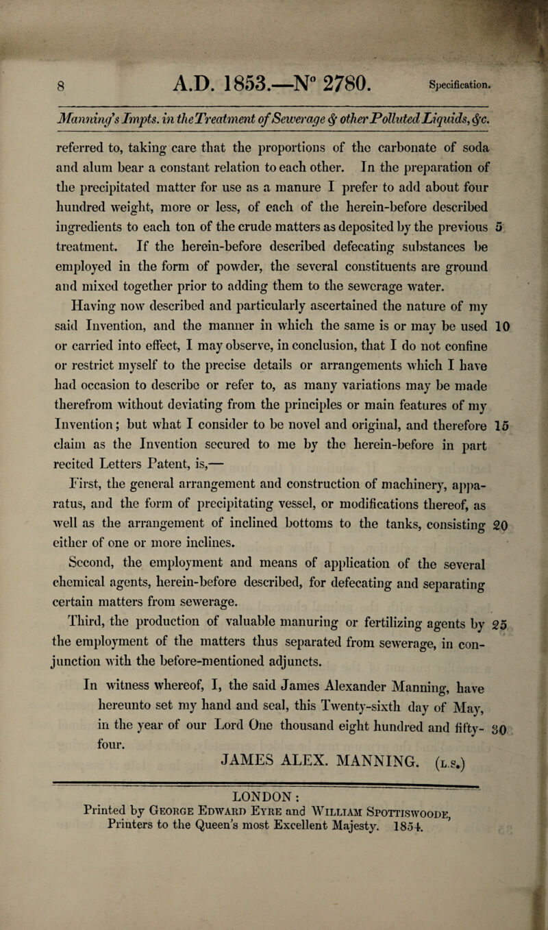 Manning's Impts. in theTreatment of Sewerage other Polluted Li quids, $c. referred to, taking care that the proportions of the carbonate of soda and alum bear a constant relation to each other. In the preparation of the precipitated matter for use as a manure I prefer to add about four hundred weight, more or less, of each of the herein-before described ingredients to each ton of the crude matters as deposited by the previous 5 treatment. If the herein-before described defecating substances be employed in the form of powder, the several constituents are ground and mixed together prior to adding them to the sewerage water. Having now described and particularly ascertained the nature of my said Invention, and the manner in which the same is or may be used 10 or carried into effect, I may observe, in conclusion, that I do not confine or restrict myself to the precise details or arrangements which I have had occasion to describe or refer to, as many variations may be made therefrom without deviating from the principles or main features of my Invention; but what I consider to be novel and original, and therefore 15 claim as the Invention secured to me by the herein-before in part recited Letters Patent, is,— First, the general arrangement and construction of machinery, appa¬ ratus, and the form of precipitating vessel, or modifications thereof, as well as the arrangement of inclined bottoms to the tanks, consisting 20 either of one or more inclines. Second, the employment and means of application of the several chemical agents, herein-before described, for defecating and separating certain matters from sewerage. Third, the production of valuable manuring or fertilizing agents by 25 the employment of the matters thus separated from sewerage, in con¬ junction with the before-mentioned adjuncts. In witness whereof, I, the said James Alexander Manning, have hereunto set my hand and seal, this Twenty-sixth day of May, in the year of our Lord One thousand eight hundred and fifty- so four. JAMES ALEX. MANNING. (L.s.) LONDON: ~~ ~ Printed by George Edward Eyre and William Spottiswoode Printers to the Queens most Excellent Majesty. 1854.