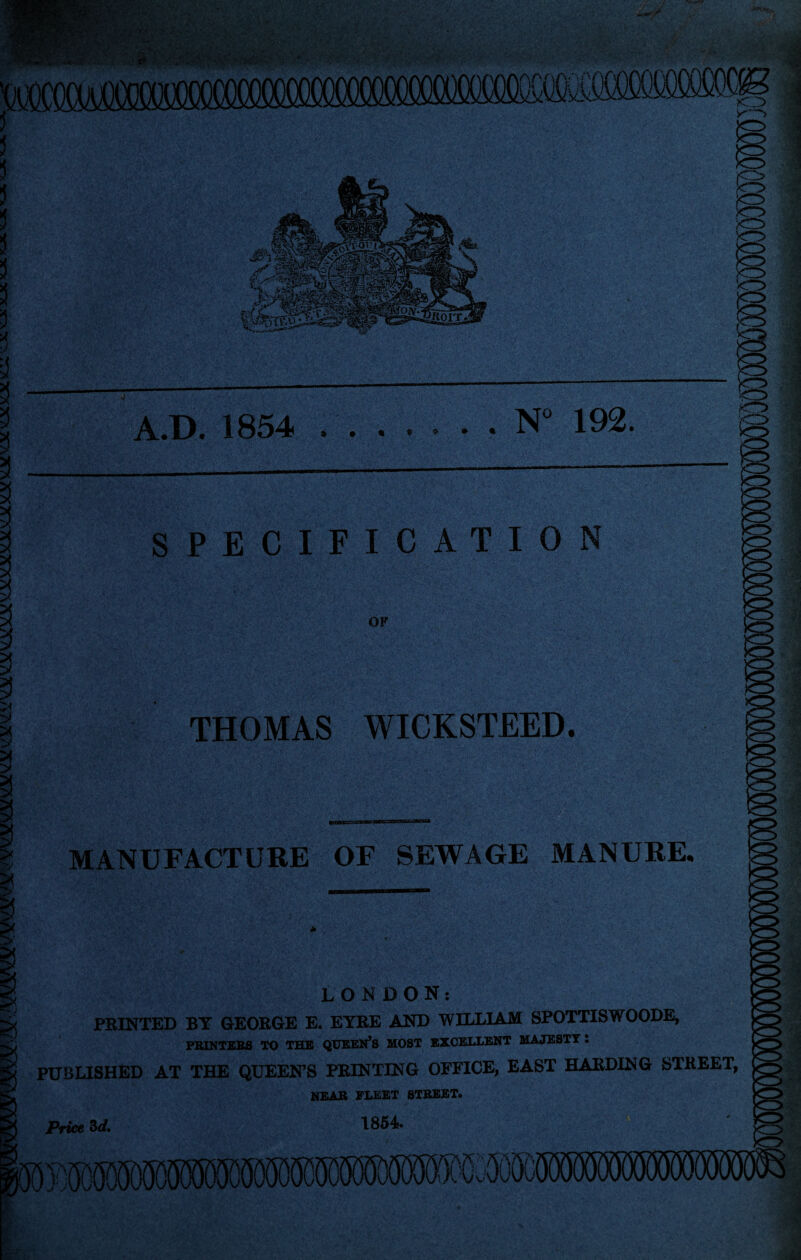 5 i !i !J 5 ?! ?! ?! >. y '<r> A.D. 1854 .N 192. SPECIFICATION VO OF THOMAS WICKSTEED. MANUFACTURE OF SEWAGE MANURE. LONDON: FEINTED BY GEOKGE E. EYRE AND WILLIAM SPOTTISWOODE, FBIKTEBS TO THE QUEEN^S MOST EXCELLENT MAJESTY: PUBLISHED AT THE QUEEN’S PRINTING OFFICE, EAST HARDING STREET, near fleet STREET* Price ^d, 1854* j(H»5S)W^ sr