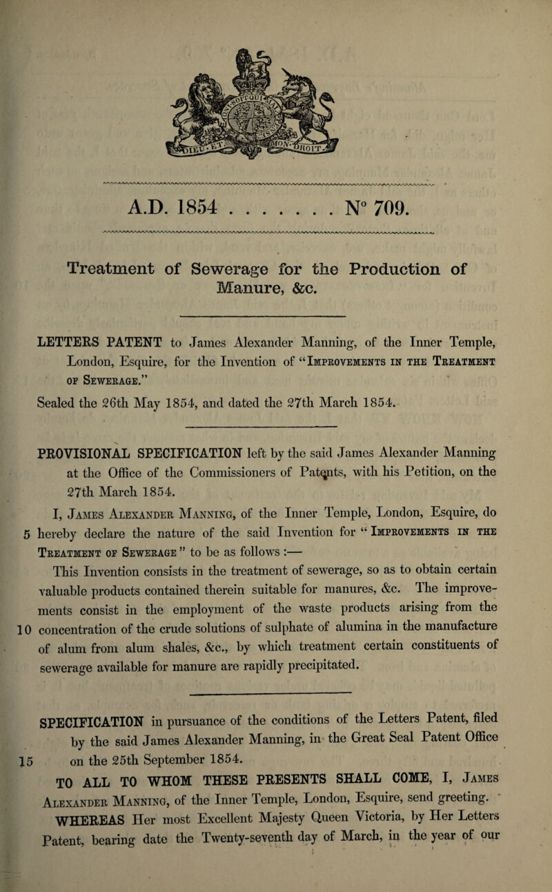 Treatment of Sewerage for the Production of Manure, &c. LETTERS PATENT to James Alexander Manning, of the Inner Temple, London, Esquire, for the Invention of “Improvements in the Treatment of Sewerage.” Sealed the 26th May 1854, and dated the 27th March 1854. PROVISIONAL SPECIFICATION left by the said James Alexander Manning at the Office of the Commissioners of Patents, with his Petition, on the 27th March 1854. I, James Alexander Manning, of the Inner Temple, London, Esquire, do 5 hereby declare the nature of the said Invention for “ Improvements in the Treatment of Sewerage ” to be as follows :— This Invention consists in the treatment of sewerage, so as to obtain certain valuable products contained therein suitable for manures, &c. The improve¬ ments consist in the employment of the waste products arising from the 10 concentration of the crude solutions of sulphate of alumina in the manufacture of alum from alum shales, See., by which treatment certain constituents of sewerage available for manure are rapidly precipitated. SPECIFICATION in pursuance of the conditions of the Letters Patent, filed by the said James Alexander Manning, in the Great Seal Patent Office 15 on the 25th September 1854. TO ALL TO WHOM THESE PRESENTS SHALL COME, I, James Alexander Manning, of the Inner Temple, London, Esquire, send greeting. ■ WHEREAS Her most Excellent Majesty Queen Victoria, by Her Letters Patent, bearing date the Twenty-seventh day of March, in the year of our * ■* • * H I