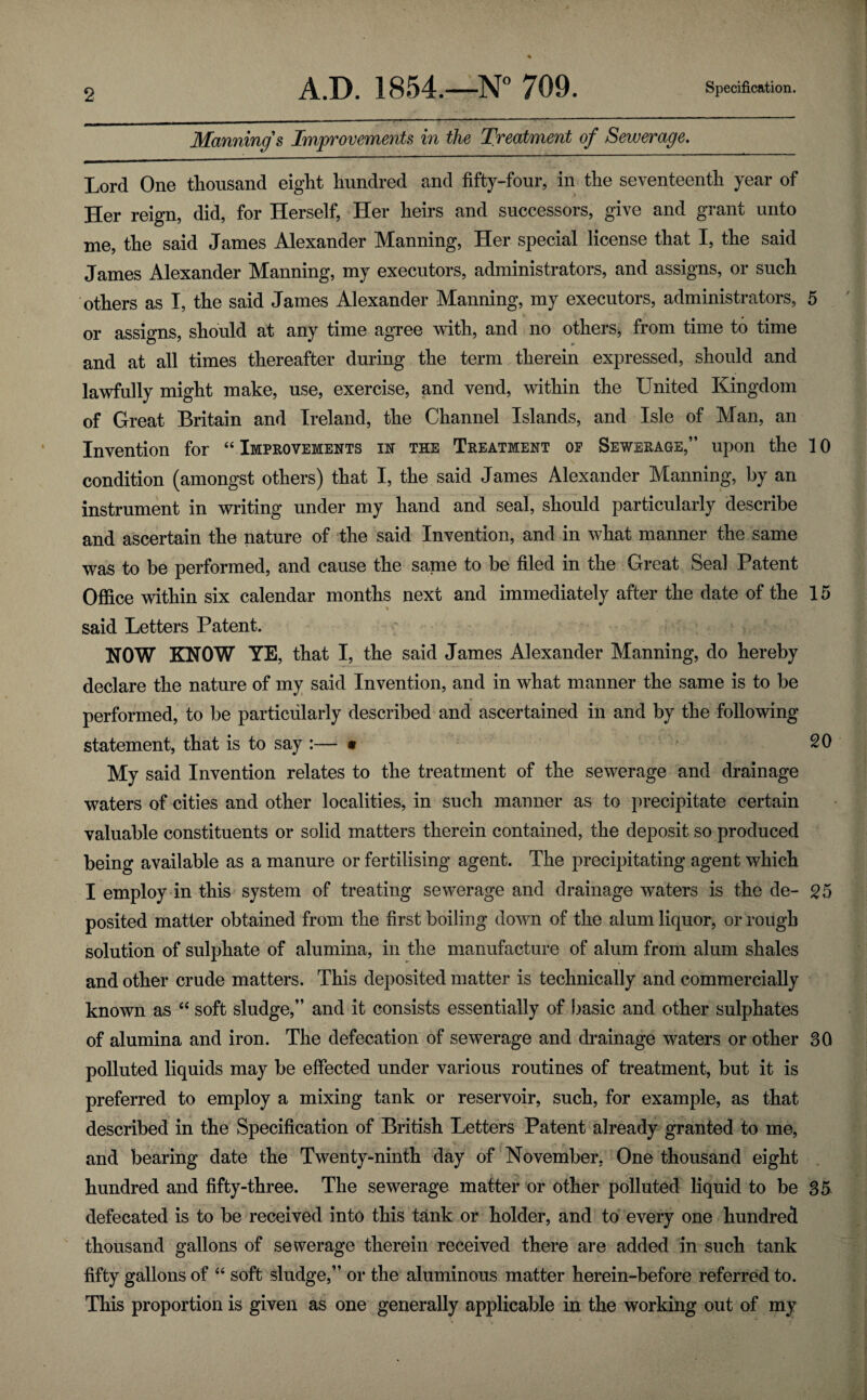 Mannings Improvements in the Treatment of Sewerage. Lord One thousand eight hundred and fifty-four, in the seventeenth year of Her reign, did, for Herself, Her heirs and successors, give and grant unto me, the said James Alexander Manning, Her special license that I, the said James Alexander Manning, my executors, administrators, and assigns, or such others as I, the said James Alexander Manning, my executors, administrators, 5 or assigns, should at any time agree with, and no others, from time to time and at all times thereafter during the term therein expressed, should and lawfully might make, use, exercise, and vend, within the United Kingdom of Great Britain and Ireland, the Channel Islands, and Isle of Man, an Invention for “ Improvements in the Treatment of Sewerage,” upon the 10 condition (amongst others) that I, the said James Alexander Manning, by an instrument in writing under my hand and seal, should particularly describe and ascertain the nature of the said Invention, and in what manner the same was to be performed, and cause the same to be filed in the Great Seal Patent Office within six calendar months next and immediately after the date of the 15 said Letters Patent. NOW KNOW YE, that I, the said James Alexander Manning, do hereby declare the nature of my said Invention, and in what manner the same is to be performed, to be particularly described and ascertained in and by the following statement, that is to say :— • 20 My said Invention relates to the treatment of the sewerage and drainage waters of cities and other localities, in such manner as to precipitate certain valuable constituents or solid matters therein contained, the deposit so produced being available as a manure or fertilising agent. The precipitating agent which I employ in this system of treating sewerage and drainage waters is the de- 25 posited matter obtained from the first boiling down of the alum liquor, or rough solution of sulphate of alumina, in the manufacture of alum from alum shales and other crude matters. This deposited matter is technically and commercially known as “ soft sludge,” and it consists essentially of basic and other sulphates of alumina and iron. The defecation of sewerage and drainage waters or other 30 polluted liquids may be effected under various routines of treatment, but it is preferred to employ a mixing tank or reservoir, such, for example, as that described in the Specification of British Letters Patent already granted to me, and bearing date the Twenty-ninth day of November, One thousand eight hundred and fifty-three. The sewerage matter or other polluted liquid to be 35 defecated is to be received into this tank or holder, and to every one hundred thousand gallons of sewerage therein received there are added in such tank fifty gallons of “ soft sludge,” or the aluminous matter herein-before referred to. This proportion is given as one generally applicable in the working out of my