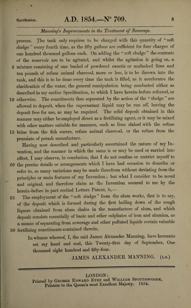 Manning's Improvements in the Treatment of Sewerage. process. The tank only requires to be charged with this quantity of “ soft sludge ” every fourth time, as the fifty gallons are sufficient for four charges of one hundred thousand gallons each. On adding the “ soft sludge ” the contents of the reservoir are to be agitated, and whilst the agitation is going on, -a 5 mixture consisting of one bushel of powdered caustic or unslacked lime and ten pounds of refuse animal charcoal, more or less, is to be thrown into the tank, and this is to be done every time the tank is filled, as it accelerates the clarification of the water, the general manipulation being conducted either as described in my earlier Specification, to which I have herein-before referred, or 10 otherwise. The constituents thus separated by the action of the “sludge” are allowed to deposit, when the supernatant liquid may be run off, leaving the deposit free for use, as may be required. The solid deposit obtained in this manner may either be employed direct as a fertilizing agent, or it may be mixed with other matters suitable for manures, such as lime slaked with the refuse 15 brine from the fish curers, refuse animal charcoal, or the refuse from the prussiate of potash manufacture. Having now described and particularly ascertained the nature of my In¬ vention, and the manner in which the same is or may be used or carried into effect, I may observe, in conclusion, that I do not confine or restrict myself to 20 the precise details or arrangements which I have had occasion to describe or refer to, as many variations may be made therefrom without deviating from the principles or main features of my Invention \ but what I consider to be novel and original, and therefore claim as the Invention secured to me by the herein-before in part recited Tetters Patent, is, — 25 The employment of the “soft sludge” from the alum works, that is to say, of the deposit which is formed during the first boiling down of the rough liquors obtained from alum shales in the manufacture of alum, and which deposit consists essentially of basic and other sulphates of iron and alumina, as a means of separating from sewerage and other polluted liquids certain valuable 30 fertilizing constituents contained therein. In witness whereof, I, the said James Alexander Manning, have hereunto set my hand and seal, this Twenty-first day of September, One thousand eight hundred and fifty-four. JAMES ALEXANDER MANNING, (l.s.) LONDON: Printed by George Edward Eyre and William Spottiswoode, Printers to the Queen’s most Excellent Majesty. 1854.