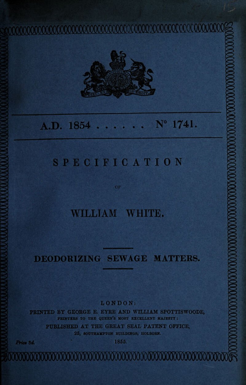 .D. 1854 .N 1741. SPECIFICATION OF WILLIAM WHITE. DEODORIZING SEWAGE MATTERS. LONDON: FEINTED BY GEOEGE E. EYEE AND WILLIAM SPOTTISWOODE, PRINTERS TO THE QUEEN’s MOST EXCELLENT MAJESTY; PUBLISHED AT THE GEEAT SEAL PATENT OFFICE, 25, SOUTHAMPTON BUILDINGS, HOLBORN. 1855. iVt0« Zd,