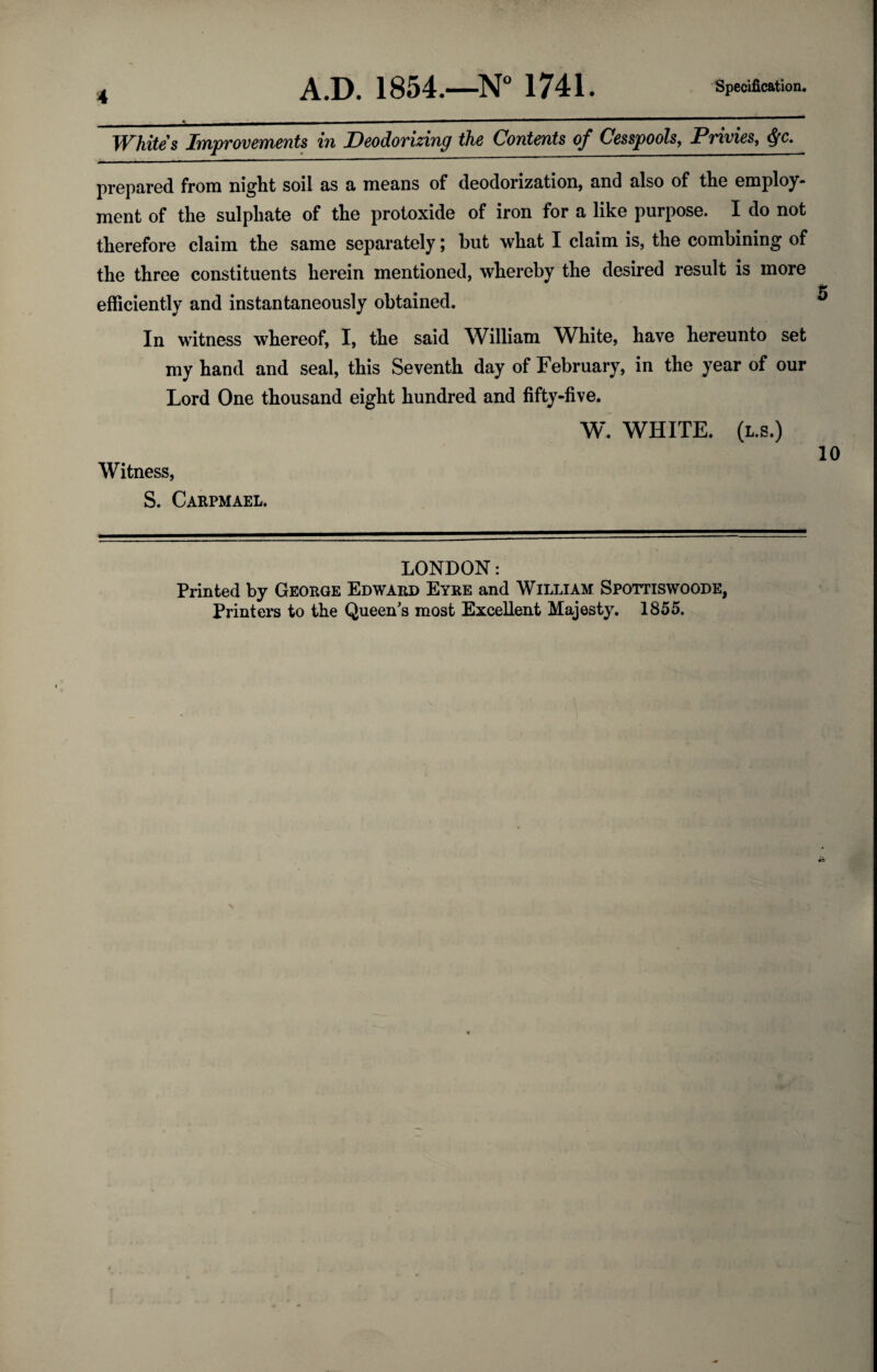 Whites Improvements in Deodorizing the Contents of Cesspools, Privies, 4fc. prepared from night soil as a means of deodorization, and also of the employ¬ ment of the sulphate of the protoxide of iron for a like purpose. I do not therefore claim the same separately, but what I claim is, the combining of the three constituents herein mentioned, whereby the desired result is more f’ efficiently and instantaneously obtained. ^ In witness whereof, I, the said William White, have hereunto set my hand and seal, this Seventh day of February, in the year of our Lord One thousand eight hundred and fifty-five. W. WHITE. (L.S.) 10 Witness, S. Caepmael. LONDON: Printed by George Edward Eyre and William Spottiswoode, Printers to the Queen^s most Excellent Majesty. 1855.