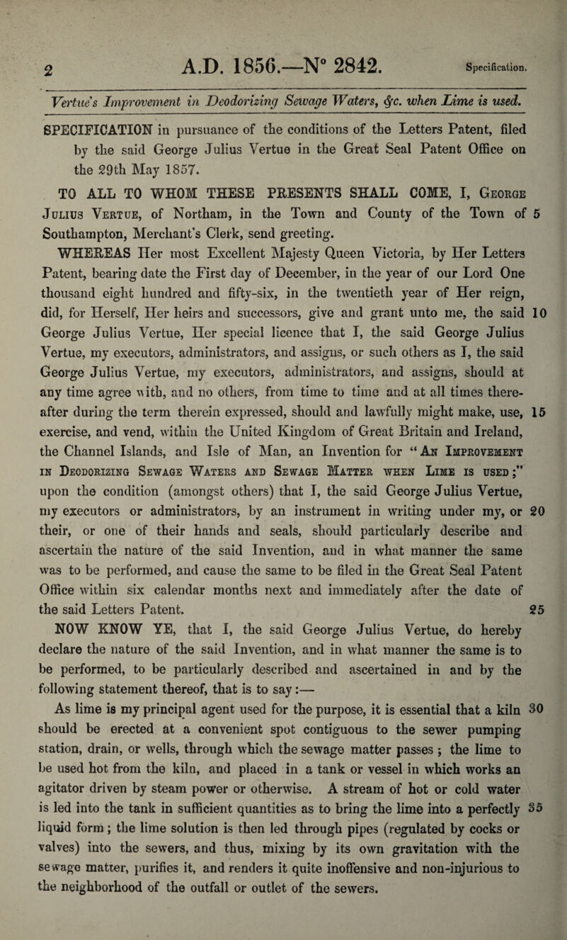 2 Vertices Improvement in Deodorizing Sewage Waters, when Lime is used. SPECIFICATION in pursuance of the conditions of the Letters Patent, filed by the said George Julius Vertue in the Great Seal Patent Office on the 29th May 1857. TO ALL TO WHOM THESE PRESENTS SHALL COME, I, George Julius Vertue, of Northam, in the Town and County of the Town of 5 Southampton, Merchant’s Clerk, send greeting. WHEREAS Her most Excellent Majesty Queen Victoria, by Her Letters Patent, bearing date the First day of December, in the year of our Lord One thousand eight hundred and fifty-six, in the twentieth year of Her reign, did, for Herself, Her heirs and successors, give and grant unto me, the said 10 George Julius Vertue, Her special licence that I, the said George Julius Vertue, my executors, administrators, and assigns, or such others as I, the said George Julius Vertue, my executors, administrators, and assigns, should at any time agree w ith, and no others, from time to time and at all times there¬ after during the term therein expressed, should and lawfully might make, use, 15 exercise, and vend, within the United Kingdom of Great Britain and Ireland, the Channel Islands, and Isle of Man, an Invention for “ An Improvement in Deodorizing Sewage Waters and Sewage Matter ween Lime is used upon the condition (amongst others) that I, the said George Julius Vertue, my executors or administrators, by an instrument in writing under my, or 20 their, or one of their hands and seals, should particularly describe and ascertain the nature of the said Invention, and in what manner the same was to be performed, and cause the same to be filed in the Great Seal Patent Office within six calendar months next and immediately after the date of the said Letters Patent. 25 NOV/ KNOW YE, that I, the said George Julius Vertue, do hereby declare the nature of the said Invention, and in what manner the same is to be performed, to be particularly described and ascertained in and by the following statement thereof, that is to say:— As lime is my principal agent used for the purpose, it is essential that a kiln 30 should be erected at a convenient spot contiguous to the sewer pumping station, drain, or wells, through which the sewage matter passes ; the lime to be used hot from the kiln, and placed in a tank or vessel in which works an agitator driven by steam power or otherwise. A stream of hot or cold water is led into the tank in sufficient quantities as to bring the lime into a perfectly 35 liquid form; the lime solution is then led through pipes (regulated by cocks or valves) into the sewers, and thus, mixing by its own gravitation with the se wage matter, purifies it, and renders it quite inoffensive and non-injurious to the neighborhood of the outfall or outlet of the sewers.