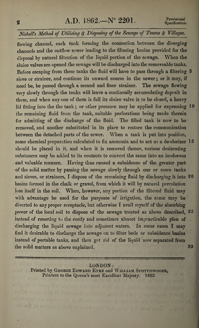 A.D. 1862.—N° 2201. Proyisional NicholVs Method of Utilizing Disposing of the Sewage of Towns (j- Villages. flowing channel, each tank forming the connection between the diverging channels and the outflow sewer leading to the filtering basins provided for the disposal by natural filtration of the liquid portion of the sewage. When the sluice valves are opened the sewage will be discharged into the removeable tanks. Before escaping from these tanks the fluid will have to pass through a filtering 5 sieve or strainer, and continue its onward course in the sewer; or it may, if need be, be passed through a second and finer strainer. The sewage flowing very slowly through the tanks will leave a continually accumulating deposit in them, and when any one of them is full its sluice valve is to be closed, a heavy lid fitting into the the tank ; or other pressure may be applied for expressing 10 the remaining fluid from the tank, suitable perforations being made therein for admitting of the discharge of the fluid. The filled tank is now to be removed, and another substituted in its place to restore the communication between the detached parts of the sewer. When a tank is put into position, some chemical preparation calculated to fix ammonia and to act as a deodorizer 15 should be placed in it, and when it is removed thence, various desiccating substances may be added tcf its contents to convert the same into an inodorous and valuable manure. Having thus caused a subsidence of the greater part of the solid matter by passing the sewage slowly through one or more tanks and sieves, or strainers, I dispose of the remaining fluid by discharging it into 20 basins formed in the chalk or gravel, from which it will by natural percolation lose itself in the soil. When, however, any portion of the filtered fluid may with advantage be used for the purposes of irrigation, the same may be diverted to any proper receptacle, but otherwise I avail myself of the absorbing power of the local soil to dispose of the sewage treated as above described, instead of resorting to the costly and sometimes almost imj)racticable plan of . discharging the liquid sewage into adjacent waters. In some cases I may find it desirable to discharge the sewage on to filter beds or subsidence basins instead of portable tanks, and then get rid of the liquid now separated from the solid matters as above explained. 30 LONDON: Printed by George Edward Eyre and William Scottiswoode, Printers to the Queen’s most Excellent Majesty. 1863