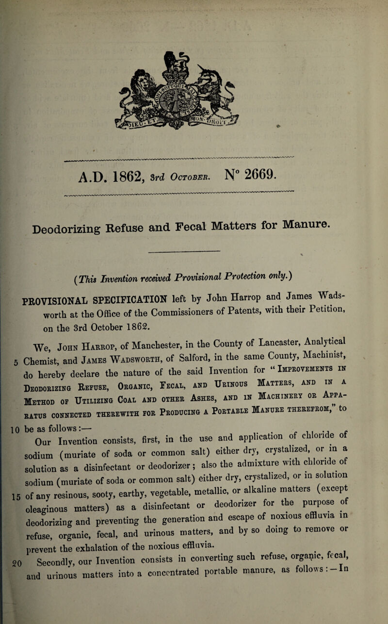 Deodorizing Refuse and Fecal Matters for Manure. (This Invention received Provisional Protection only.) PROVISIONAL SPECIFICATION left by John Harrop and James Wads¬ worth at the Office of the Commissioners of Patents, with their Petition, on the 3rd October 1862. We, John Harrop, of Manchester, in the County of Lancaster, Analytical 5 Chemist, and James Wadsworth, of Salford, in the same County, Machinist, do hereby declare the nature of the said Invention for “ Improvements in Deodorizing Refuse, Organic, Fecal, and Urinous Matters, and in a Method of Utilizing Coal and other Ashes, and in Machinery or Appa¬ ratus CONNECTED THEREWITH FOR PRODUCING A PORTABLE MANURE THEREFROM, to Our Invention consists, first, in the use and application of chloride of sodium (muriate of soda or common salt) either dry, crystalized, or in a solution as a disinfectant or deodorizer ; also the admixture with chloride of sodium (muriate of soda or common salt) either dry, crystalized, or in solution 15 of any resinous, sooty, earthy, vegetable, metallic, or alkaline matters (except oleaginous matters) a* a disinfectant or deodorizer for the purpose of deodorizing and preventing the generation and escape of noxious effluvia in refuse, organic, fecal, and urinous matters, and by so doing to remove or prevent the exhalation of the noxious effluvia. 20 Secondly, our Invention consists in converting such refuse, organic, fecal, and urinous matters into a concentrated portable manure, as follows: - n