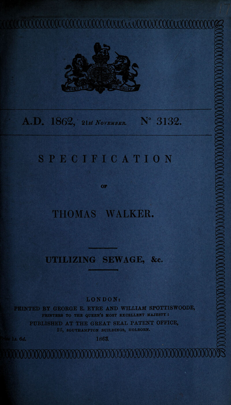 ioococrom A.D. 1862, 2ist November. N“ 3132. SPECIFICATION OF THOMAS WALKER. Sir Rv, UTILIZING SEWAGE, &c. m LONDON: PRINTED BY GEORGE E. EYRE AND WILLIAM SPOTTISWOODE, PRINTERS TO THE QUEEN’S MOST EXCELLENT MAJESTY ! PUBLISHED AT THE GREAT SEAL PATENT OFFICE, 25, SOUTHAMPTON BUILDINGS, IIOLBORN. 1 s.6d. 1863. mmmmmmwmmmm