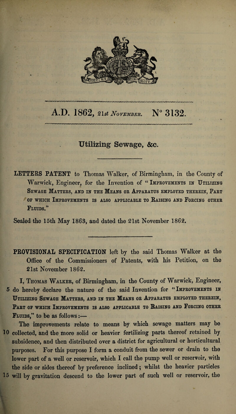 .. ' Utilizing Sewage, &c. LETTERS PATENT to Thomas Walker, of Birmingham, in the County of Warwick, Engineer, for the Invention of “ Improvements in Utilizing Sewage Matters, and in the Means or Apparatus employed therein, Part op which Improvements is also applicable to Raising and Forcing other Fluids.” Sealed the 15th May 1863, and dated the 21st November 1862. _ PROVISIONAL SPECIFICATION left by the said Thomas Walker at the Office of the Commissioners of Patents, with his Petition, on the 21st November 1862. I, Thomas Walker, of Birmingham, in the County of Warwick, Engineer, 5 do hereby declare the nature of the said Invention for “Improvements in Utilizing Sewage Matters, and in the Means or Apparatus employed therein, Part of which Improvements is also applicable to Raising and Forcing other Fluids,” to be as follows:— The improvements relate to means by which sewage matters may be 10 collected, and the more solid or heavier fertilizing parts thereof retained by subsidence, and then distributed over a district for agricultural or horticultural purposes. For this purpose I form a conduit from the sewer or drain to the lower part of a well or reservoir, which I call the pump well or reservoir, with the side or sides thereof by preference inclined ; whilst the heavier particles 15 will by gravitation descend to the lower part of such well or reservoir, the t