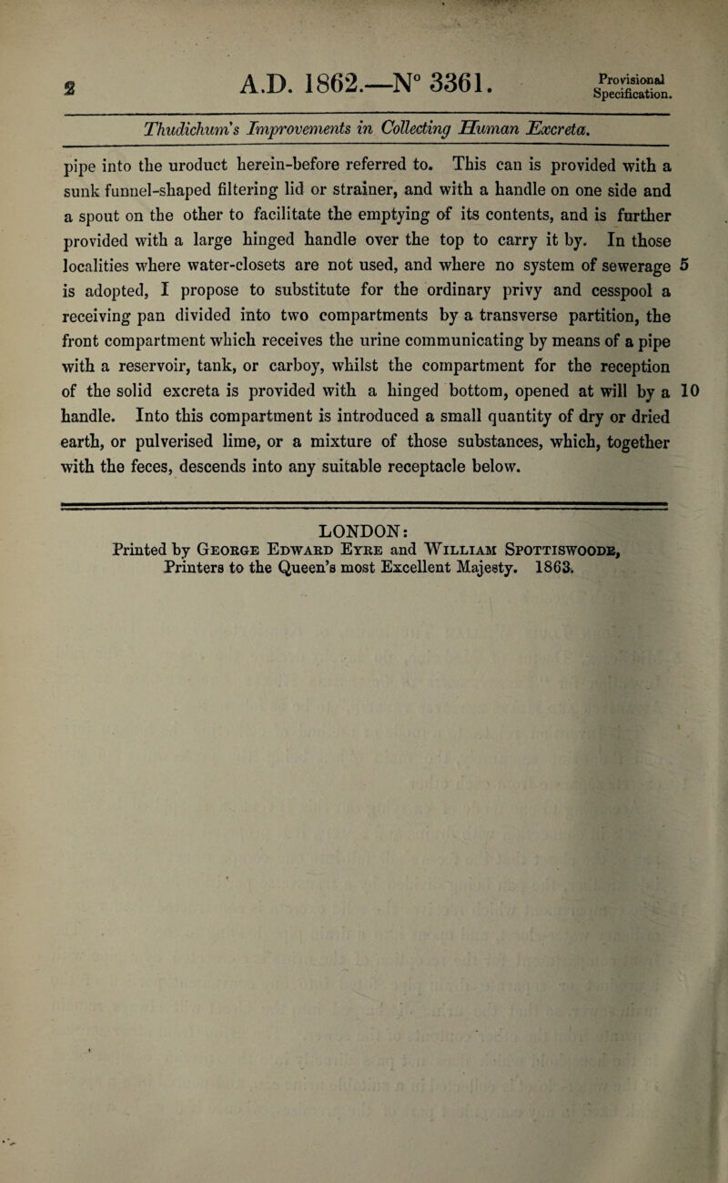 2 A.D. 1862.—N° 3361. Provisional Specification. Thudichums Improvements in Collecting Human Excreta. pipe into the uroduct herein-before referred to. This can is provided with a sunk funnel-shaped filtering lid or strainer, and with a handle on one side and a spout on the other to facilitate the emptying of its contents, and is further provided with a large hinged handle over the top to carry it by. In those localities where water-closets are not used, and where no system of sewerage 5 is adopted, I propose to substitute for the ordinary privy and cesspool a receiving pan divided into two compartments by a transverse partition, the front compartment which receives the urine communicating by means of a pipe with a reservoir, tank, or carboy, whilst the compartment for the reception of the solid excreta is provided with a hinged bottom, opened at will by a 10 handle. Into this compartment is introduced a small quantity of dry or dried earth, or pulverised lime, or a mixture of those substances, which, together with the feces, descends into any suitable receptacle below. LONDON: Printed by George Edward Eyre and William Spottiswoode, Printers to the Queen’s most Excellent Majesty. 1863>