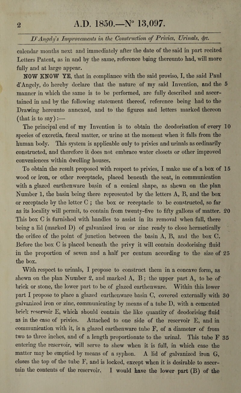 D' Angel if s Improvements in the Construction of Privies, Urinals, dfc. calendar months next and immediately after the date of the said in part recited Letters Patent, as in and by the same, reference being thereunto had, will more fully and at large appear. NOW KNOW YE, that in compliance with the said proviso, I, the said Paul d’Angely, do hereby declare that the nature of my said Invention, and the 5 manner in which the same is to be performed, are fully described and ascer¬ tained in and by the following statement thereof, reference being had to the Drawing hereunto annexed, and to the figures and letters marked thereon (that is to say) :— The principal end of my Invention is to obtain the deodorisation of every 10 species of excretia, faecal matter, or urine at the moment when it falls from the human body. This system is applicable only to privies and urinals as ordinarily constructed, and therefore it does not embrace water closets or other improved conveniences within dwelling houses. To obtain the result proposed with respect to privies, I make use of a box of 15 wood or iron, or other receptacle, placed beneath the seat, in communication with a glazed earthenware basin of a conical shape, as shewn on the plan Number 1, the basin being there represented by the letters A, B, and the box or receptacle by the letter C ; the box or receptacle to be constructed, so far as its locality will permit, to contain from twenty-five to fifty gallons of matter. 20 This box C is furnished with handles to assist in its removal when full, there being a lid (marked D) of galvanized iron or zinc ready to close hermetically the orifice of the point of junction between the basin A, B, and the box C. Before the box C is placed beneath the privy it will contain deodorising fluid in the proportion of seven and a half per centum according to the size of 25 the box. With respect to urinals, I propose to construct them in a concave form, as shewn on the plan Number 2, and marked A, B ; the upper part A, to be of brick or stone, the lower part to be of glazed earthenware. Within this lower part I propose to place a glazed earthenware basin C, covered externally with 30 galvanized iron or zinc, communicating by means of a tube D, with a cemented brick reservoir E, which should contain the like quantity of deodorising fluid as in the case of privies. Attached to one side of the reservoir E, and in communication with it, is a glazed earthenware tube F, of a diameter of from two to three inches, and of a length proportionate to the urinal. This tube F 35 entering the reservoir, will serve to shew when it is full, in which case the matter may be emptied by means of a syphon. A lid of galvanized iron G, closes the top of the tube F, and is locked, except when it is desirable to ascer¬ tain the contents of the reservoir. I would have the lower part (B) of the