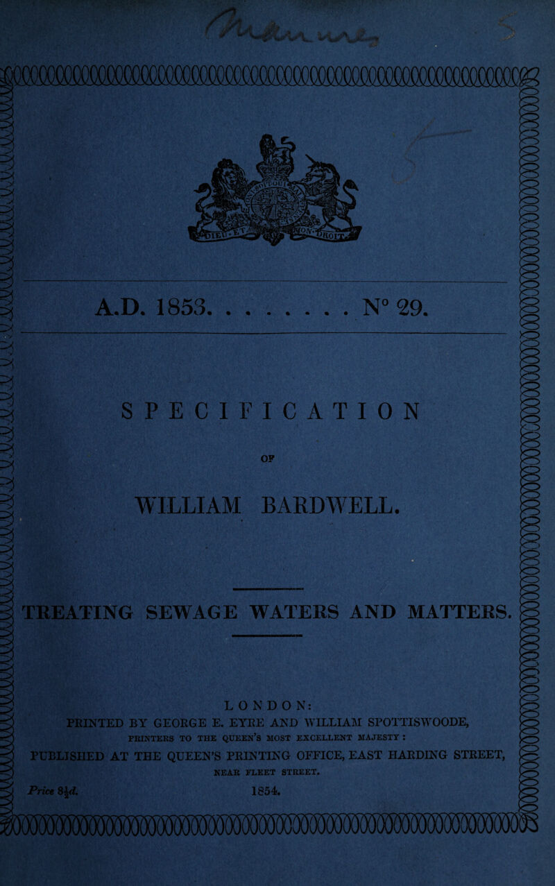 i zx w ‘y =?j =3 <5 3 1 A.D. 1853.N° 29. SPECIFICATION OP WILLIAM BARDWELL. TREATING SEWAGE WATERS AND MATTERS LONDO N: FEINTED BY GEORGE E. EYEE AND WILLIAM SPOTTISWOODE, PRINTERS TO THE QUEEN’S MOST EXCELLENT MAJESTY J PUBLISHED AT THE QUEEN’S PRINTING OFFICE, EAST HARDING STREET, NEAR FLEET STREET. 1854. Price 8±d.