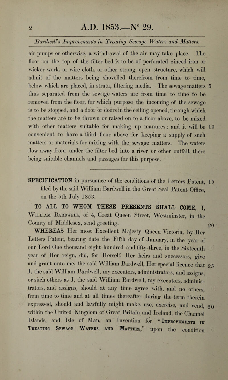 jBardwelVs Improvements in Treating Sewage Waters and Matters. air pumps or otherwise, a withdrawal of the air may take place. The floor on the top of the filter bed is to be of perforated zinced iron or wicker work, or wire cloth, or other strong open structure, which will admit of the matters being shovelled therefrom from time to time, below which are placed, in strata, filtering media. The sewage matters 5 thus separated from the sewage waters are from time to time to be removed from the floor, for which purpose the incoming of the sewage is to be stopped, and a door or doors in the ceiling opened, through which the matters are to be thrown or raised on to a floor above, to be mixed with other matters suitable for making up manures; and it will be 10 convenient to have a third floor above for keeping a supply of such matters or materials for mixing with the sewage matters. The waters flow away from under the filter bed into a river or other outfall, there being suitable channels and passages for this purpose. SPECIFICATION in pursuance of the conditions of the Letters Patent, 15 filed by the said William Bardwell in the Great Seal Patent Office, on the 5tli July 1853. TO ALL TO WHOM THESE PRESENTS SHALL COME, I, William Bardwell, of 4, Great Queen Street, Westminster, in the County of Middlesex, send greeting. 20 WHEREAS Her most Excellent Majesty Queen Victoria, by Her Letters Patent, bearing date the Fifth day of January, in the year of our Lord One thousand eight hundred and fifty-three, in the Sixteenth year of Her reign, did, for Herself, Her heirs and successors, dve and grant unto me, the said William Bardwell, Her special licence that 25 I, the said William Bardwell, my executors, administrators, and assigns, or such others as I, the said William Bardwell, my executors, adminis¬ trators, and assigns, should at any time agree with, and no others, from time to time and at all times thereafter during the term therein expressed, should and lawfully might make, use, exercise, and vend, 30 within the United Kingdom of Great Britain and Ireland, the Channel Islands, and Isle of Man, an Invention for “Improvements in Treating Sewage Waters and Matters,” upon the condition /