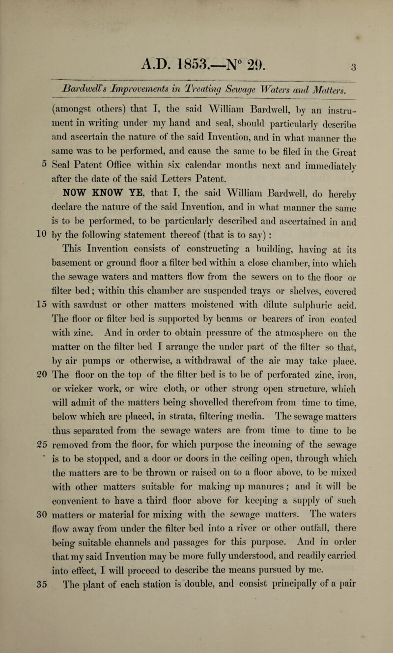 Bar dwell's Improvements in Treating Sewage Waters and Matters. (amongst others) that I, the said William Bardwell, by an instru¬ ment in writing under my hand and seal, should particularly describe and ascertain the nature of the said Invention, and in what manner the same was to be performed, and cause the same to be filed in the Great 5 Seal Patent Office within six calendar months next and immediately after the date of the said Letters Patent. NOW KNOW YE, that I, the said William Bardwell, do hereby declare the nature of the said Invention, and in what manner the same is to be performed, to be particularly described and ascertained in and 10 by the following statement thereof (that is to say) : This Invention consists of constructing a building, having at its basement or ground floor a filter bed within a close chamber, into which the sewage waters and matters flow from the sewers on to the floor or filter bed; within this chamber are suspended trays or shelves, covered 15 with sawdust or other matters moistened with dilute sulphuric acid. The floor or filter bed is supported by beams or bearers of iron coated with zinc. And in order to obtain pressure of the atmosphere on the matter on the filter bed I arrange the under part of the filter so that, by air pumps or otherwise, a withdrawal of the air may take place. 20 The floor on the top of the filter bed is to be of perforated zinc, iron, or wicker work, or wire cloth, or other strong open structure, which will admit of the matters being shovelled therefrom from time to time, below which are placed, in strata, filtering media. The sewage matters thus separated from the sewage waters are from time to time to be 25 removed from the floor, for which purpose the incoming of the sewage is to be stopped, and a door or doors in the ceiling open, through which the matters are to be thrown or raised on to a floor above, to be mixed with other matters suitable for making up manures; and it will be convenient to have a third floor above for keeping a supply of such 30 matters or material for mixing with the sewage matters. The waters flow away from under the filter bed into a river or other outfall, there being suitable channels and passages for this purpose. And in order that my said Invention may be more fully understood, and readily carried into effect, I will proceed to describe the means pursued by me. 35 The plant of each station is double, and consist principally of a pair