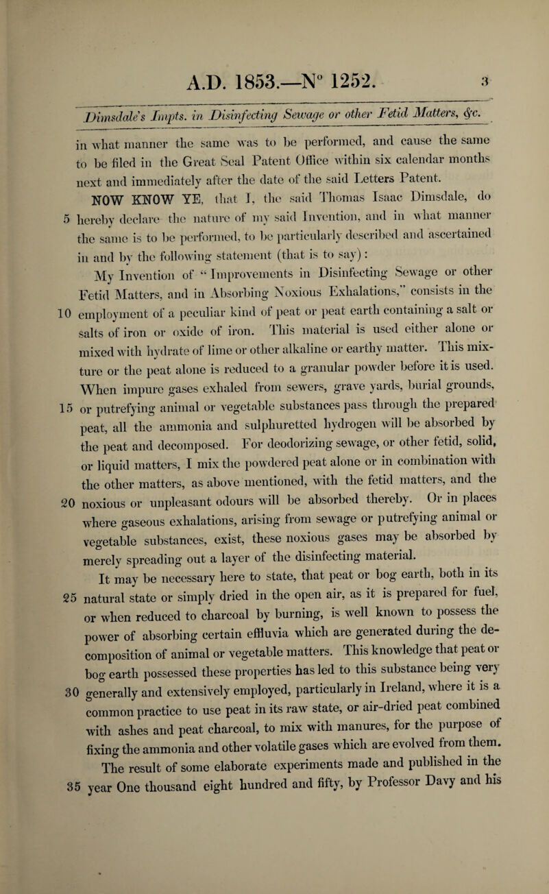 JJinisdales Tnvpts. in Disinfecting Sewage or other Jietid Matters, ^c. in what manner the same was to be performed, and cause the same to be filed in the Great Seal Patent Office within six calendar months next and immediately after the date of the said Letters Patent. NOW KNOW YE, that I, the said dliomas Isaac Dimsdale, do 5 hereby declare the nature of my said Invention, and in what manner the same is to be performed, to bo particularly descril3ed and ascertained in and b}' the following statement (that is to say): My Invention of “ Improvements in Disinfecting Sewage or other Fetid IMatters, and in Absorbing Noxious Exhalations,” consists in the 10 employment of a peculiar kind of peat or peat earth containing a salt oi salts of iron or oxide of iron. This material is used either alone or mixed with hvdrate of lime or other alkaline or earth> niattei. This mix- tui-e or tlie peat alone is reduced to a granular powder before it is used. When impure gases exhaled from sewers, grave yards, burial grounds, 15 or putrefying animal or vegetable substances pass through the prepared' peat, all the ammonia and sulphuretted hydrogen will be absorbed by the peat and decomposed. For deodorizing sewage, or other fetid, solid, or liquid matters, I mix tlie powdered peat alone or in combination with the other matters, as above mentioned, with the fetid matters, and the 20 noxious or unpleasant odours will be absorbed thereby. Or in places where gaseous exhalations, arising from sewage or putrefying animal oi vegetable substances, exist, these noxious gases may be absorbed by merely spreading out a layer of the disinfecting material. It may be necessary here to state, that peat or bog earth, both in its 25 natural state or simply dried in the open air, as it is prepared for fuel, or when reduced to charcoal by burning, is well known to possess the power of absorbing certain effluvia which are generated during the de¬ composition of animal or vegetable matters. This knowledge that peat or bog earth possessed these properties has led to this substance being veiy 30 geLrally and extensively employed, particularly in Ireland, where it is a common practice to use peat in its raw state, or air-dried peat combined with ashes and peat charcoal, to mix with manures, for the purpose of fixing the ammonia and other volatile gases which are evolved from them. The result of some elaborate experiments made and published in the 35 year One thousand eight hundred and fifty, by Professor Davy and his