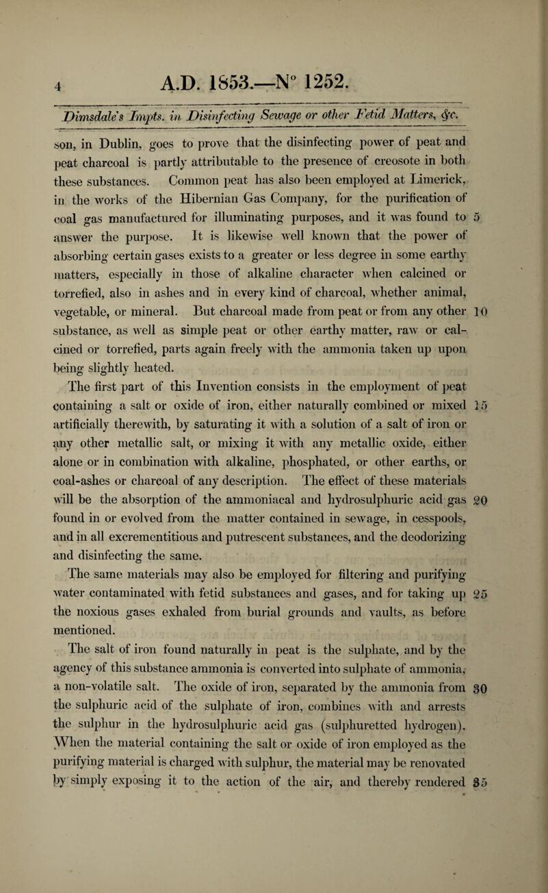 JDimsdales Impts. in Disinfecting Sewage or other Fdid Matters, .son, in Dublin, goes to prove that the disinfecting power of peat and peat charcoal is partly attributable to the presence of creosote in both these substances. Common peat has also been employed at Limerick, ill the works of the Hibernian Gas Company, for the purification of coal gas manufactured for illuminating purposes, and it was found to 5 answer the purpose. It is likewise well known that the power of absorbing certain gases exists to a greater or less degree in some earthy matters, especially in those of alkaline character when calcined or torrefied, also in ashes and in every kind of charcoal, whether animal, vegetable, or mineral. But charcoal made from peat or from any other 10 substance, as well as simple peat or other earthy matter, raw or cal¬ cined or torrefied, parts again freely with the ammonia taken up upon being slightly heated. The first part of this Invention consists in the employment of peat containing a salt or oxide of iron, either naturallv combined or mixed 15 artificially therewith, by saturating it with a solution of a salt of iron or any other metallic salt, or mixing it with any metallic oxide, either alone or in combination with alkaline, phosphated, or other earths, or coal-ashes or charcoal of any description. The effect of these materials will be the absorption of the ammoniacal and hydrosulphuric acid gas oo found in or evolved from the matter contained in sewage, in cesspools, and in all excrementitious and putrescent substances, and the deodorizing and disinfecting the same. The same materials may also be employed for filtering and purifying- water contaminated with fetid substances and gases, and for taking up 05 the noxious gases exhaled from burial grounds and vaults, as before mentioned. . The salt of iron found naturally in peat is the sulphate, and by the agency of this substance ammonia is converted into sulphate of ammonia, a non-volatile salt. The oxide of iron, separated by the ammonia from 30 the sulphuric acid of the sulphate of iron, combines with and arrests the sulphur in the hydrosulphuric acid gas (sulphuretted hydrogen). When the material containing the salt or oxide of iron employed as the purifying material is charged with sulphur, the material may be renovated by simply exposing it to the action of the air, and thereby rendered 35