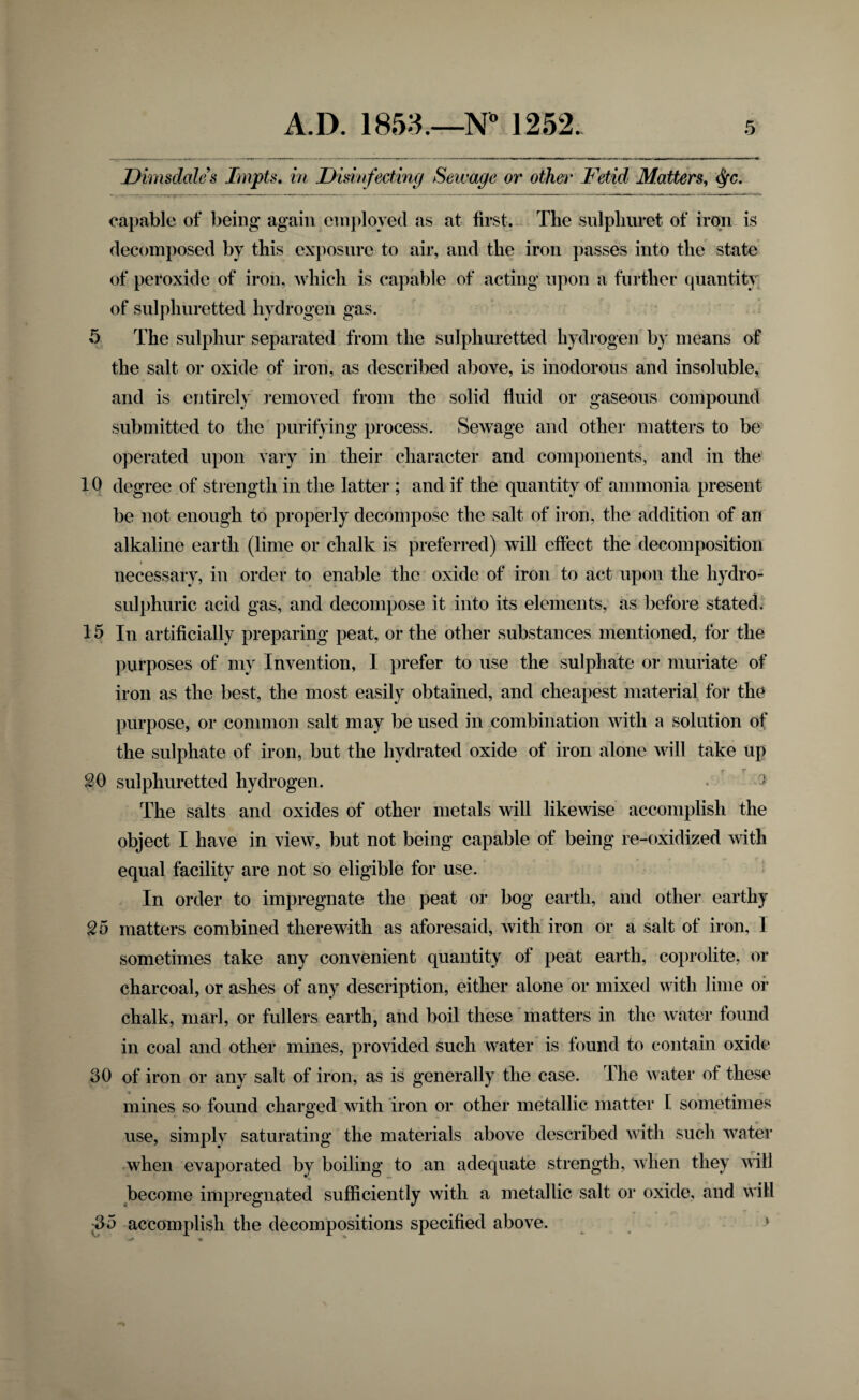 Dimsdales Impts, in Disinfecting Sewage or othe^^ Fetid Matters^ <^c. capable of being* again employed as at first. The snlpliuret of iroTi is decomposed by this exposure to air, and the iron passes into the state of peroxide of iron, which is capable of acting upon a further quantity of sulphuretted hydrogen gas. 5 The sulphur separated from the sulphuretted hydrogen by means of the salt or oxide of iron, as described above, is inodorous and insoluble, and is entirely I'emoved from the solid fluid or gaseous compound submitted to the purifying process. Sewage and other matters to be' operated upon vary in their character and components, and in the 10 degree of strength in the latter ; and if the quantity of ammonia present be not enough to properly decompose the salt of iron, the addition of an alkaline earth (lime or chalk is preferred) will effect the decomposition necessary, in order to enable the oxide of iron to act upon the hydro- sulphuric acid gas, and decompose it into its elements, as before stated; 15 In artificially preparing peat, or the other substances mentioned, for the purposes of my Invention, I prefer to use the sulphate or muriate of iron as the best, the most easily obtained, and cheapest material for the purpose, or common salt may be used in combination with a solution of the sulphate of iron, but the hydrated oxide of iron alone will take up SO sulphuretted hydrogen. • The salts and oxides of other metals will likewise accomplish the object I have in view, but not being capable of being re-oxidized with equal facility are not so eligible for use. In order to impregnate the peat or bog earth, and other earthy S5 matters combined therewith as aforesaid, Avith iron or a salt of iron, I sometimes take any convenient quantity of peat earth, coprolite, or charcoal, or ashes of any description, either alone or mixed with lime of chalk, marl, or fullers earth, and boil these matters in the water found in coal and other mines, provided such water is found to contain oxide 30 of iron or any salt of iron, as is generally the case. The Avater of these mines so found charged Avith iron or other metallic matter I sometimes use, simply saturating the materials above described Avith such Avater when evaporated by boiling to an adequate strength, Avhen they AA'ill become impregnated sufficiently with a metallic salt or oxide, and Avill 35 accomplish the decompositions specified above. ^ » a. *