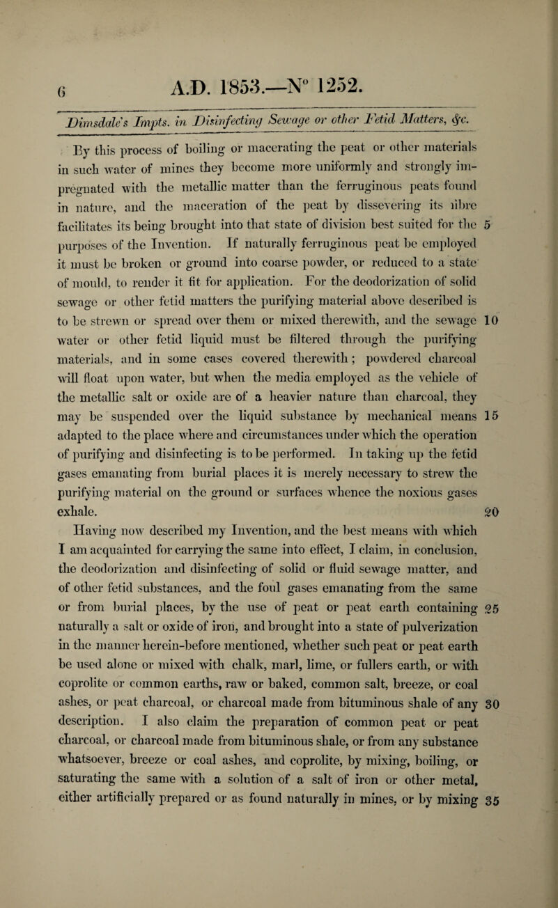 fi JDimsdales Impts. in Dhiiifecting Sewage or other Fetid Matters, ■ By this process of boiling or macerating the peat or other materials in such water of mines they become more uniformly and strongly im¬ pregnated with the metallic matter than the ferruginous peats found in nature, and the maceration of the peat by dissevering its librc facilitates its being brought into that state of division best suited for the 5 purposes of the Invention. If naturally ferruginous peat be employed it must be broken or ground into coarse powder, or reduced to a state' of mould, to render it fit for application. For the deodorization of solid sewage or other fetid matters the purifying material above described is to be strewn or spread over them or mixed therewith, and the sewage 10 water or other fetid liquid must be filtered through the purifying materials, and in some cases covered therewith; powdered charcoal will float upon water, but when the media employed as the vehicle of the metallic salt or oxide are of a heavier nature than charcoal, they may be suspended over the liquid substance by mechanical means 15 adapted to the place where and circumstances under which the operation of purifying and disinfecting is to be performed. In taking up the fetid gases emanating from burial places it is merely necessary to strew’ the purifying material on the ground or surfaces whence the noxious gases exhale. SO Having now described my Invention, and the best means with which I am acquainted for carrying the same into effect, I claim, in conclusion, the deodorization and disinfecting of solid or fluid sewage matter, and of other fetid substances, and the foul gases emanating from the same or from burial places, by the use of peat or peat earth containing <25 naturally a salt or oxide of iron, and brought into a state of pulverization in the manner herein-before mentioned, whether such peat or peat earth be used alone or mixed with chalk, marl, lime, or fullers earth, or with coprolite or common earths, raw or baked, common salt, breeze, or coal ashes, or peat charcoal, or charcoal made from bituminous shale of any 30 description. I also claim the preparation of common peat or peat charcoal, or charcoal made from bituminous shale, or from any substance whatsoever, breeze or coal ashes, and coprolite, by mixing, boiling, or saturating the same with a solution of a salt of iron or other metal, either artificially prepared or as found naturally in mines, or by mixing 35