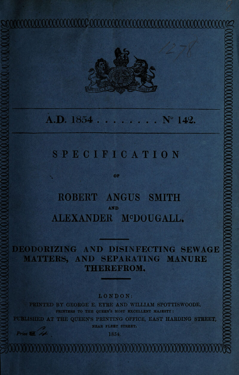 A.D. 1854 .N” ua. SPECIFICATION OP ROBERT ANGUS SMITH AND ALEXANDER M^DOUGALL. DEODORIZING AND DISINFECTING SEWAGE MATTERS, AND SEPARATING MANURE THEREFROM, LONDON: FEINTED BY GEOEGE E. ETEE AND WILLIAM SPOTTISWOODE, PRINTERS TO THE QUEEN^S MOST EXCELLENT MAJESTY: PUBLISHED AT THE QUEEN’S PRINTING OFFICE, EAST HARDING STREET, NEAR FLEET STREET. 1854. Price