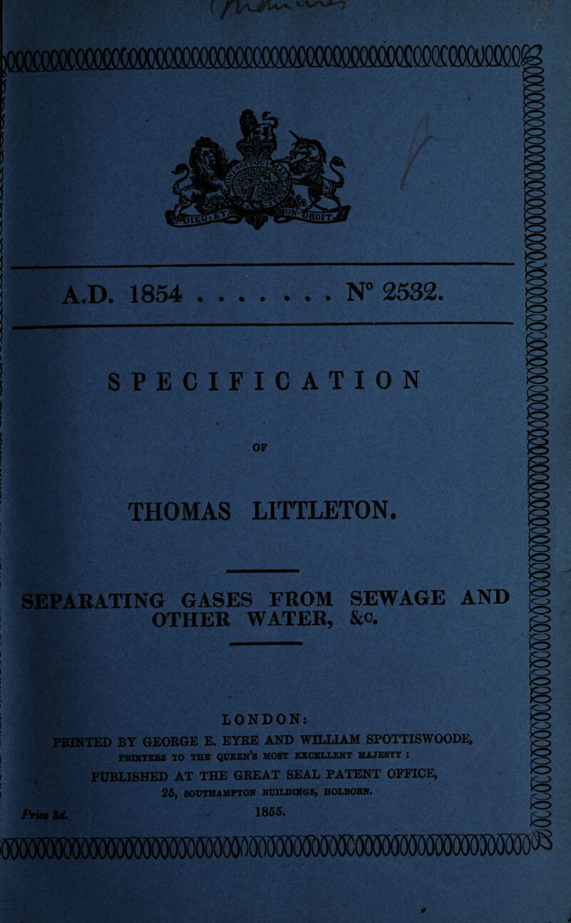 POOOCOCTOOOOW^ A.D. 1854 N' 2532. SPECIFICATION OF THOMAS LITTLETON. SEPARATING GASES FROM SEWAGE AND OTHER WATER, &c. 'CI^ LONDON: FEINTED BY GEORGE E. EYRE AND WILLIAM SFOTTISWOODE# PRINTERS TO THE’ QUEEN^S MOST EXCELLENT MAJESTY • PUBLISHED AT THE GREAT SEAL PATENT OFFICE, 25, SOUTHAMPTON BUILDINGS, HOLBORN* Price 8<i> 1855.