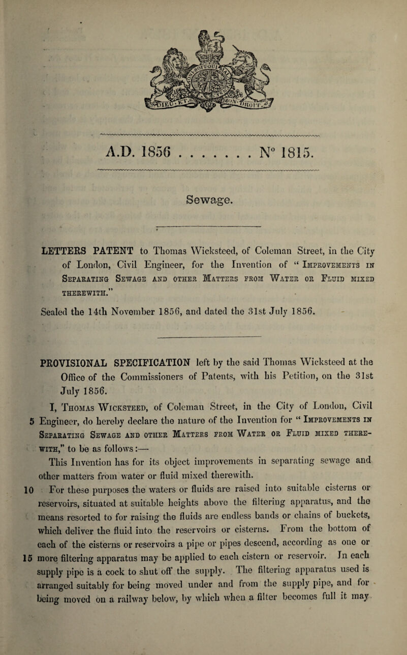 f Sewage. LETTERS PATENT to Thomas Wicksteed, of Coleman Street, in the City of London, Civil Engineer, for the Invention of “ Improvements in Separating Sewage and other Matters from Water or Fluid mixed THEREWITH.” Sealed the 14th November 1856, and dated the 31st July 1856. PROVISIONAL SPECIFICATION left by the said Thomas Wicksteed at the Office of the Commissioners of Patents, with his Petition, on the 31st July 1856. I, Thomas Wicksteed, of Coleman Street, in the City of London, Civil 5 Engineer, do hereby declare the nature of the Invention for “ Improvements in Separating Sewage and other Matters from Water or Fluid mixed there¬ with,” to be as follows:— This Invention has for its object improvements in separating sewage and other matters from water or fluid mixed therewith. 10 For these purposes the waters or fluids are raised into suitable cisterns or reservoirs, situated at suitable heights above the filtering apparatus, and the means resorted to for raising the fluids are endless bands or chains of buckets, which deliver the fluid into the reservoirs or cisterns. From the bottom of each of the cisterns or reservoirs a pipe or pipes descend, according as one or 15 more filtering apparatus may be applied to each cistern or reservoir. In each supply pipe is a cock to shut off the supply. The filtering apparatus used is arranged suitably for being moved under and from the supply pipe, and for being moved on a railway below, by which when a filter becomes full it may