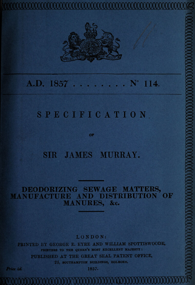 « 'tftk. '••ijaLV/ A.D. 1857 .N 114. / • s , * A SPECIFICATION K*” >C3 OF SIR JAMES MURRAY. DEODORIZING SEWAGE MATTERS, MANUFACTURE AND DISTRIBUTION OF MANURES, &c. Price LONDON: PRINTED BY GEORGE E. EYRE AND WILLIAM SPOTTISWOODE, PRINTERS TO THE QUEEN’s MOST EXCELLENT MAJESTY : PUBLISHED AT THE GREAT SEAL PATENT OFFICE, 25, SOUTHAMPTON BUILDINGS, HOLBORN. Ad, 1857. o>