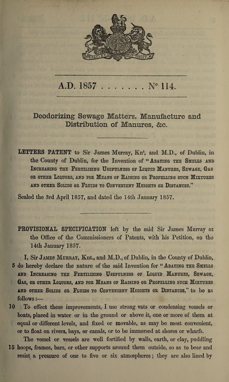 Deodorizing Sewage Matters, Manufacture and Distribution of Manures, &c. letters patent to Sir James Murray, Kn^ and M.D., of Dublin, in the County of Dublin, for the Invention of “Abating the Smells and Inceeasing the Fertilizing Usefulness of Liquid Manures, Sewage, Gas OR OTHER Liquors, and for Means of Raising or Propelling such Mixtures AND OTHER SOLIDS OR FLUIDS TO CONVENIENT HEIGHTS OR DISTANCES.’* Sealed the 3rd April 1857, and dated the 14th January 1857. PROVISIONAL SPECIFICATION left by the said Sir James Murray at the Office of the Commissioners of Patents, with his Petition, on the 14th January 1857. I, Sir James Murray, Knt., and M.D., of Dublin, in the County of Dublin, 5 do hereby declare the nature of the said Invention for “ Abating the Smells AND Increasing the Fertilizing Usefulness of Liquid Manures, Sewage, Gas, or other Liquors, and for Means of Raising or Propelling such Mixtures AND OTHER SOLIDS OR FLUIDS TO CONVENIENT HEIGHTS OR DISTANCES,” tO be aS follows:— 10 To effect these improvements, I use strong vats or condensing vessels or boats, placed in water or in the ground or above it, one or more of them at equal or different levels, and fixed or movable, as may be most convenient, or to float on rivers, bays, or canals, or to be immersed at shores or wharfs. The vessel or vessels are well fortified by walls, earth, or clay, puddling 15 hoops, frames, bars, or other supports around them outside, so as to bear and resist a pressure of one to five or six atmospheres; they are also lined by