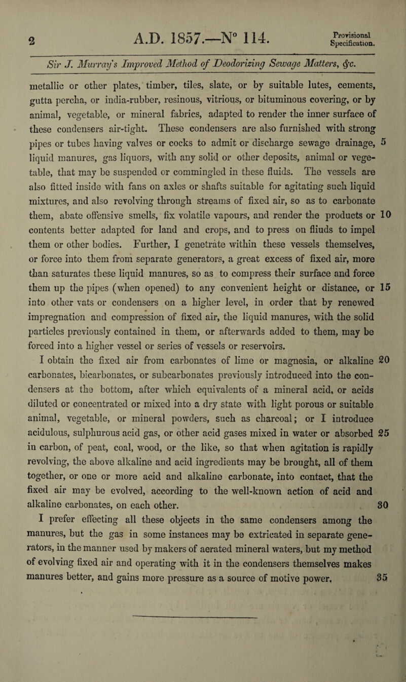 Prorisional Sir J. Murray s Improved Method of Deodorizing Sewage Matters, <^c. metallic or other plates, timber, tiles, slate, or by suitable lutes, cements, gutta percha, or india-rubber, resinous, vitrious, or bituminous covering, or by animal, vegetable, or mineral fabrics, adapted to render the inner surface of these condensers air-tight. These condensers are also furnished with strong pipes or tubes having valves or cocks to admit or discharge sewage drainage, 5 liquid manures, gas liquors, with any solid or other deposits, animal or vege¬ table, that may be suspended or commingled in these fluids. The vessels are also fitted inside with fans on axles or shafts suitable for agitating such liquid mixtures, and also revolving through streams of fixed air, so as to carbonate them, abate offensive smells, fix volatile vapours, and render the products or 10 contents better adapted for land and crops, and to press on fliuds to impel them or other bodies. Further, I genetrate within these vessels themselves, or force into them from separate generators, a great excess of fixed air, more than saturates these liquid manures, so as to compress their surface and force them up the pipes (w^hen opened) to any convenient height or distance, or 15 into other vats or condensers on a higher level, in order that by renewed impregnation and compression of fixed air, the liquid manures, with the solid particles previously contained in them, or afterwards added to them, may be forced into a higher vessel or series of vessels or reservoirs. I obtain the fixed air from carbonates of lime or magnesia, or alkaline 20 carbonates, bicarbonates, or subcarbonates previously introduced into the con¬ densers at the bottom, after which equivalents of a mineral acid, or acids diluted or concentrated or mixed into a dry state with light porous or suitable animal, vegetable, or mineral powders, such as charcoal; or I introduce acidulous, sulphurous acid gas, or other acid gases mixed in water or absorbed 25 in carbon, of peat, coal, wood, or the like, so that when agitation is rapidly revolving, the above alkaline and acid ingredients may be brought, all of them together, or one or more acid and alkaline carbonate, into contact, that the fixed air may be evolved, according to the well-known action of acid and alkaline carbonates, on each other. 30 I prefer effecting all these objects in the same condensers among the manures, but the gas in some instances may be extricated in separate gene¬ rators, in the manner used by makers of aerated mineral waters, but my method of evolving fixed air and operating with it in the condensers themselves makes manures better, and gains more pressure as a source of motive power, 35