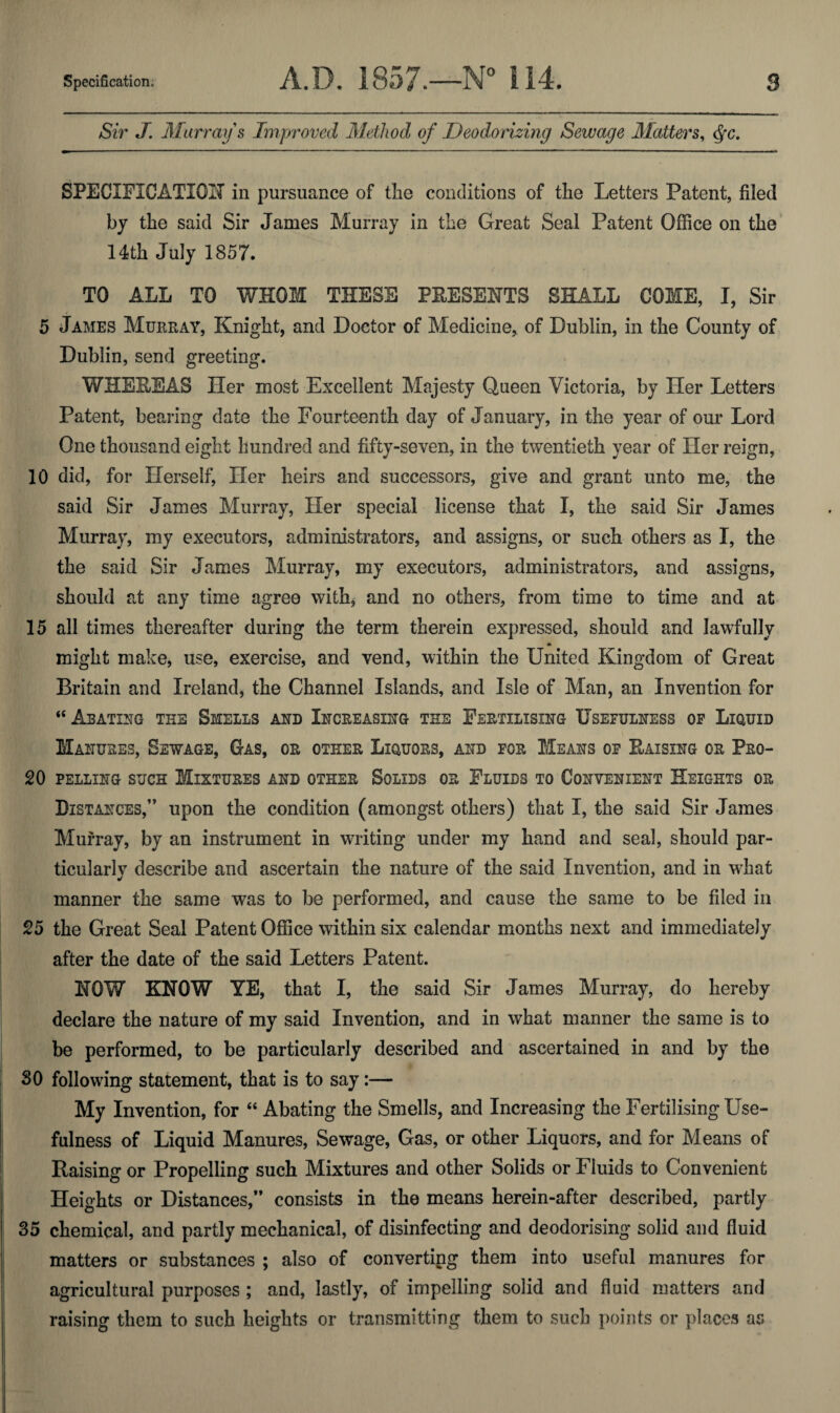 Sir J. Murray s Improved Method of Deodorizing Sewage Matters^ ^c, SPECIFICATIOH in pursuance of the conditions of the Letters Patent, filed by the said Sir James Murray in the Great Seal Patent Office on the' 14th July 1857. TO ALL TO WHOM THESE PRESENTS SHALL COME, I, Sir 5 James Mueray, Knight, and Doctor of Medicine, of Dublin, in the County of Dublin, send greeting. WHEREAS Her most Excellent Majesty Queen Victoria, by Her Letters Patent, bearing date the Fourteenth day of January, in the year of our Lord One thousand eight hundred and fifty-seven, in the twentieth year of Her reign, 10 did, for Herself, Her heirs and successors, give and grant unto me, the said Sir James Murray, Her special license that I, the said Sir James Murray, my executors, administrators, and assigns, or such others as I, the the said Sir James Murray, my executors, administrators, and assigns, should at any time agree withj and no others, from time to time and at 15 all times thereafter during the term therein expressed, should and lawfully * might make, use, exercise, and vend, within the LFnited Kingdom of Great Britain and Ireland, the Channel Islands, and Isle of Man, an Invention for “ Abating the Smells and Increasing the Fertilising Useeulness op Liquid Ma NUSES, Sewage, Gas, or other Liquors, and for Means op Raising or Pro- 20 pelling such Mixtures and other Solids or Fluids to Convenient Heights or Distances,” upon the condition (amongst others) that I, the said Sir James Murray, by an instrument in writing under my hand and seal, should par¬ ticularly describe and ascertain the nature of the said Invention, and in wdiat manner the same was to be performed, and cause the same to be filed in 25 the Great Seal Patent Office within six calendar months next and immediately after the date of the said Letters Patent. NOW KNOW YE, that I, the said Sir James Murray, do hereby declare the nature of my said Invention, and in what manner the same is to be performed, to be particularly described and ascertained in and by the SO following statement, that is to say:— My Invention, for “ Abating the Smells, and Increasing the Fertilising Use¬ fulness of Liquid Manures, Sewage, Gas, or other Liquors, and for Means of Raising or Propelling such Mixtures and other Solids or Fluids to Convenient Heights or Distances,” consists in the means herein-after described, partly 35 chemical, and partly mechanical, of disinfecting and deodorising solid and fluid matters or substances ; also of converting them into useful manures for agricultural purposes ; and, lastly, of impelling solid and fluid matters and raising them to such heights or transmitting them to such points or places as