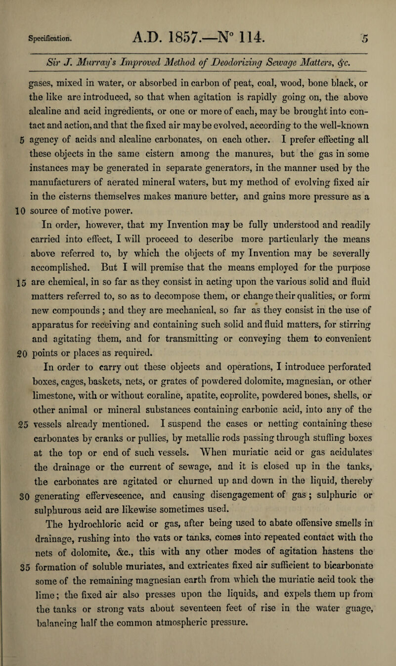 Sw J, Murray s Improved Method of Deodorizing Sewage Matters, ^c. gases, mixed in water, or absorbed in carbon of peat, coal, wood, bone black, or tbe like are introduced, so that when agitation is rapidly going on, the above alcaline and acid ingredients, or one or more of each, may be brought into con¬ tact and action, and that the fixed air maybe evolved, according to the well-known 5 agency of acids and alcaline carbonates, on each other. I prefer effecting all these objects in the same cistern among the manures, but the gas in some instances may be generated in separate generators, in the manner used by the manufacturers of aerated mineral waters, but my method of evolving fixed air in the cisterns themselves makes manure better, and gains more pressure as a 10 source of motive power. In order, however, that my Invention may be fully understood and readily carried into effect, I will proceed to describe more particularly the means above referred to, by which the objects of my Invention may be severally accomplished. But I will premise that the means employed for the purpose 15 are chemical, in so far as they consist in acting upon the various solid and fluid matters referred to, so as to decompose them, or change their qualities, or form new compounds ; and they are mechanical, so far as they consist in the use of apparatus for receiving and containing such solid and fluid matters, for stirring and agitating them, and for transmitting or conveying them to convenient 20 points or places as required. In order to carry out these objects and operations, I introduce perforated boxes, cages, baskets, nets, or grates of powdered dolomite, magnesian, or other limestone, with or without coraline, apatite, coprolite, powdered bones, shells, or other animal or mineral substances containing carbonic acid, into any of the 25 vessels already mentioned. I suspend the cases or netting containing these carbonates by cranks or pullies, by metallic rods passing through stuffing boxes at the top or end of such vessels. When muriatic acid or gas acidulates the drainage or the current of sewage, and it is closed up in the tanks, the carbonates are agitated or churned up and down in the liquid, thereby 30 generating effervescence, and causing disengagement of gas ; sulphuric or sulphurous acid are likewise sometimes used. The hydrochloric acid or gas, after being used to abate offensive smells in drainage, rushing into the vats or tanks, comes into repeated contact with the nets of dolomite, &c., this with any other modes of agitation hastens the 35 formation of soluble muriates, and extricates fixed air sufficient to bicarbonate some of the remaining magnesian earth from which the muriatic acid took the lime; the fixed air also presses upon the liquids, and expels them up from the tanks or strong vats about seventeen feet of rise in the water guage, balancing half the common atmospheric pressure.