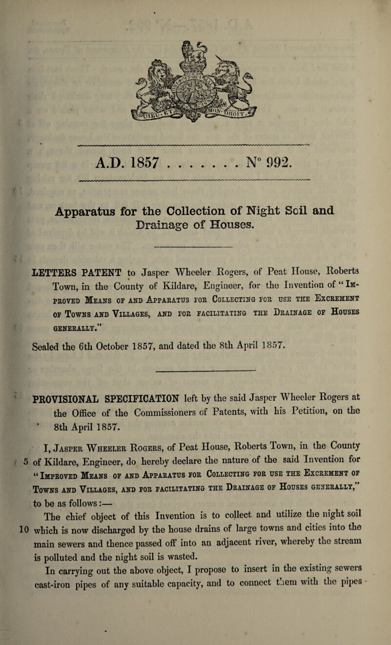 Apparatus for the Collection of Night Soil and Drainage of Houses. LETTERS PATENT to Jasper Wheeler Rogers, of Peat House, Roberts Town, in the County of Kildare, Engineer, for the Invention of “ Im¬ proved Means op and Apparatus tor Collecting for use the Excrement op Towns and Villages, and for facilitating tee Drainage of Houses GENERALLY.” Sealed the 6th October 1857, and dated the 8th April 1857. PROVISIONAL SPECIFICATION left by the said Jasper Wheeler Rogers at the Office of the Commissioners of Patents, with his Petition, on the 8th April 1857. I, Jasper Wheeler Rogers, of Peat House, Roberts Town, in the County 5 of Kildare, Engineer, do hereby declare the nature of the said Invention for u Improved Means of and Apparatus for Collecting for use the Excrement of Towns and Villages, and for facilitating the Drainage of Houses generally, to be as follows:— The chief object of this Invention is to collect and utilize the night soil 10 which is now discharged by the house drains of large towns and cities into the main sewers and thence passed off into an adjacent river, whereby the stream is polluted and the night soil is wasted. In carrying out the above object, I propose to insert in the existing seweis cast-iron pipes of any suitable capacity, and to connect tjem with the pipes