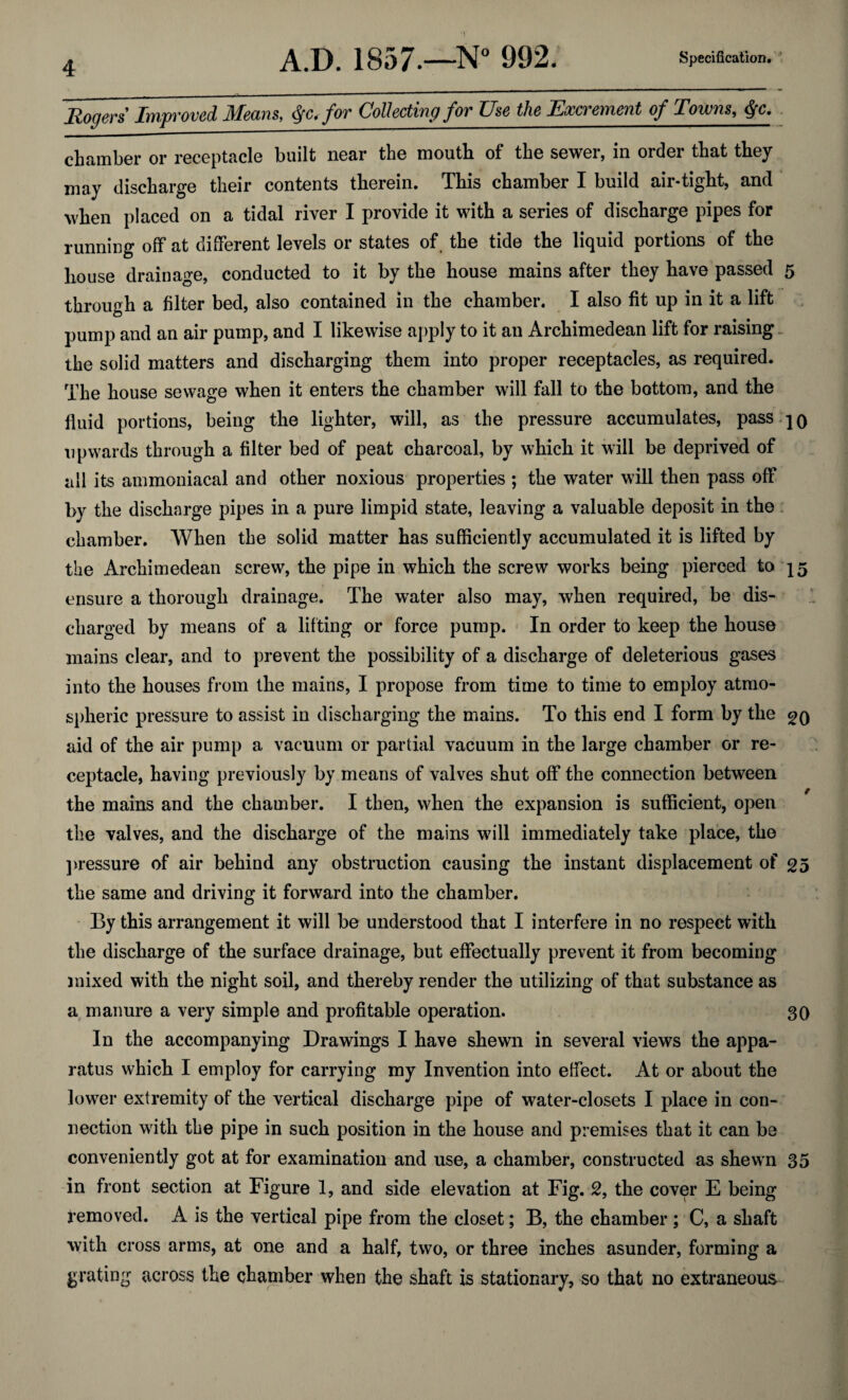 Rogers Improved Means, for Collecting for Use the Excrement of Towns, $c. chamber or receptacle built near the mouth of the sewer, in order that they may discharge their contents therein. This chamber I build air-tight, and when placed on a tidal river I provide it with a series of discharge pipes for running off at different levels or states of. the tide the liquid portions of the house drainage, conducted to it by the house mains after they have passed 5 through a filter bed, also contained in the chamber. I also fit up in it a lift pump and an air pump, and I likewise apply to it an Archimedean lift for raising the solid matters and discharging them into proper receptacles, as required. The house sewage when it enters the chamber will fall to the bottom, and the fluid portions, being the lighter, will, as the pressure accumulates, pass jo upwards through a filter bed of peat charcoal, by which it will be deprived of all its ammoniacal and other noxious properties ; the water will then pass off by the discharge pipes in a pure limpid state, leaving a valuable deposit in the chamber. When the solid matter has sufficiently accumulated it is lifted by the Archimedean screw, the pipe in which the screw works being pierced to 15 ensure a thorough drainage. The water also may, when required, be dis¬ charged by means of a lifting or force pump. In order to keep the house mains clear, and to prevent the possibility of a discharge of deleterious gases into the houses from the mains, I propose from time to time to employ atmo¬ spheric pressure to assist in discharging the mains. To this end I form by the e>0 aid of the air pump a vacuum or partial vacuum in the large chamber or re¬ ceptacle, having previously by means of valves shut off the connection between the mains and the chamber. I then, when the expansion is sufficient, open the valves, and the discharge of the mains will immediately take place, the pressure of air behind any obstruction causing the instant displacement of 25 the same and driving it forward into the chamber. By this arrangement it will be understood that I interfere in no respect with the discharge of the surface drainage, but effectually prevent it from becoming mixed with the night soil, and thereby render the utilizing of that substance as a manure a very simple and profitable operation. 30 In the accompanying Drawings I have shewn in several views the appa¬ ratus which I employ for carrying my Invention into effect. At or about the lower extremity of the vertical discharge pipe of water-closets I place in con¬ nection with the pipe in such position in the house and premises that it can be conveniently got at for examination and use, a chamber, constructed as shewn 35 in front section at Figure 1, and side elevation at Fig. 2, the cover E being removed. A is the vertical pipe from the closet; B, the chamber ; C, a shaft with cross arms, at one and a half, two, or three inches asunder, forming a grating across the chamber when the shaft is stationary, so that no extraneous